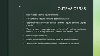 z
OUTRAS OBRAS
 Halo místico sobre a figura feminina.
 “Rosa Mística”: figura feminina desmaterializada.
 “Septenário das Dores de Nossa Senhora”: figura feminina ungida
e santa.
 “Pastoral aos crentes do amor e da morte”: metros medievais
frouxos, novos arranjos rítmicos, precursores do verso livre.
 Poeta rompe cadências.
 Versos melodicamente sinuosos, ricos em encadeamentos.
 Tradução de abandono sentimental, confidência e devaneio.
 
