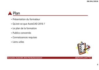 28/04/2016
2
Formation AutoCAD 2016 Perfectionnement alphorm.com™©
Plan
• Présentation du formateur
• Qu’est-ce que AutoCAD 2016 ?
• Le plan de la formation
• Publics concernés
• Connaissances requises
• Liens utiles
 