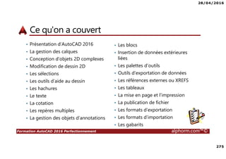 28/04/2016
275
Formation AutoCAD 2016 Perfectionnement alphorm.com™©
Ce qu'on a couvert
• Présentation d’AutoCAD 2016
• La gestion des calques
• Conception d’objets 2D complexes
• Modification de dessin 2D
• Les sélections
• Les outils d’aide au dessin
• Les hachures
• Le texte
• La cotation
• Les repères multiples
• La gestion des objets d’annotations
• Les blocs
• Insertion de données extérieures
liées
• Les palettes d’outils
• Outils d’exportation de données
• Les références externes ou XREFS
• Les tableaux
• La mise en page et l’impression
• La publication de fichier
• Les formats d’exportation
• Les formats d’importation
• Les gabarits
 