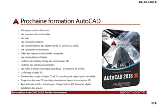 28/04/2016
7
Formation AutoCAD 2016 Perfectionnement alphorm.com™©
Connaissances requises
• AutoCAD 2016, les fondamentaux ou équivalent
• AutoCAD 2016, atelier mécanique
• AutoCAD 2016, atelier architectural
• Culture CAO - DAO
 