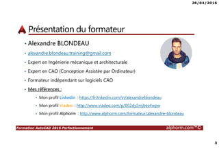 28/04/2016
2
Formation AutoCAD 2016 Perfectionnement alphorm.com™©
Plan
• Présentation du formateur
• Qu’est-ce que AutoCAD 2016 ?
• Le plan de la formation
• Publics concernés
• Connaissances requises
• Liens utiles
 