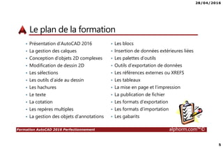 28/04/2016
5
Formation AutoCAD 2016 Perfectionnement alphorm.com™©
Le plan de la formation
• Présentation d’AutoCAD 2016
• La gestion des calques
• Conception d’objets 2D complexes
• Modification de dessin 2D
• Les sélections
• Les outils d’aide au dessin
• Les hachures
• Le texte
• La cotation
• Les repères multiples
• La gestion des objets d’annotations
• Les blocs
• Insertion de données extérieures liées
• Les palettes d’outils
• Outils d’exportation de données
• Les références externes ou XREFS
• Les tableaux
• La mise en page et l’impression
• La publication de fichier
• Les formats d’exportation
• Les formats d’importation
• Les gabarits
 