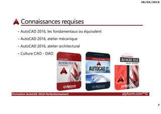28/04/2016
7
Formation AutoCAD 2016 Perfectionnement alphorm.com™©
Connaissances requises
• AutoCAD 2016, les fondamentaux ou équivalent
• AutoCAD 2016, atelier mécanique
• AutoCAD 2016, atelier architectural
• Culture CAO - DAO
 
