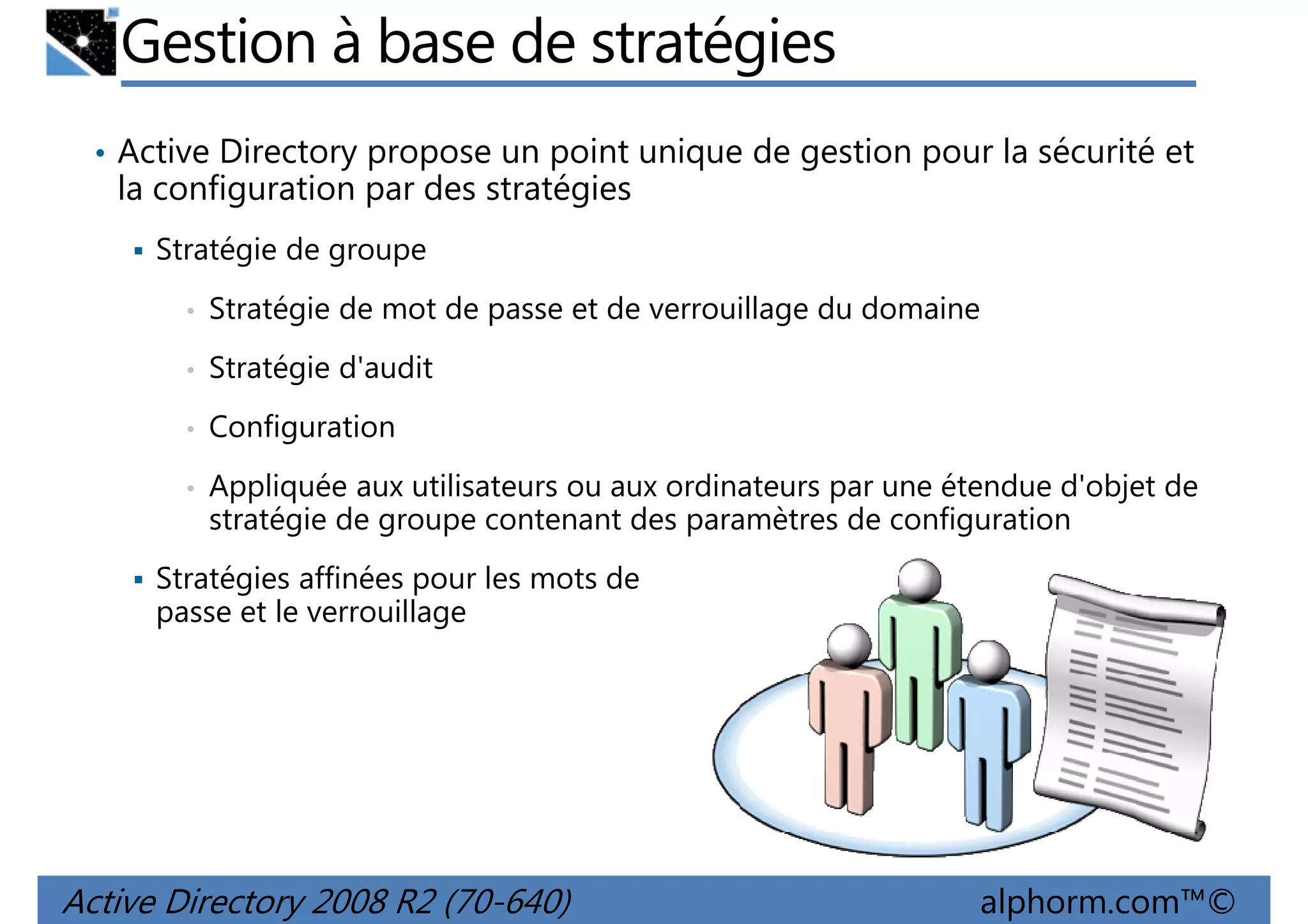 Gestion à base de stratégies
• Active Directory propose un point unique de gestion pour la sécurité et

la configuration par des stratégies
Stratégie de groupe
•

Stratégie de mot de passe et de verrouillage du domaine

•

Stratégie d'audit

•

Configuration

•

Appliquée aux utilisateurs ou aux ordinateurs par une étendue d'objet de
stratégie de groupe contenant des paramètres de configuration

Stratégies affinées pour les mots de
passe et le verrouillage

Active Directory 2008 R2 (70-640)

alphorm.com™©

 