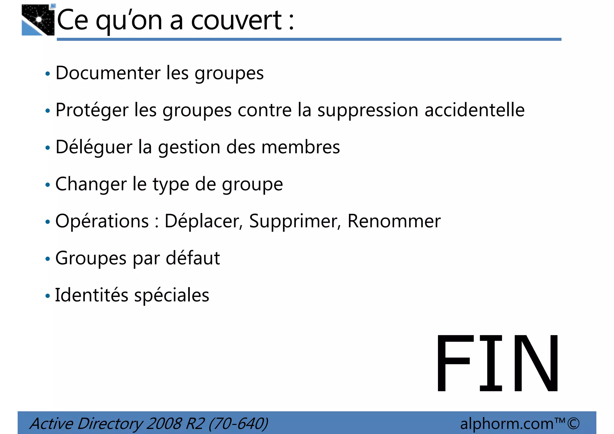 Ce qu’on a couvert :
• Documenter les groupes
• Protéger les groupes contre la suppression accidentelle
• Déléguer la gestion des membres
• Changer le type de groupe
• Opérations : Déplacer, Supprimer, Renommer
• Groupes par défaut
• Identités spéciales

FIN
Active Directory 2008 R2 (70-640)

alphorm.com™©

 