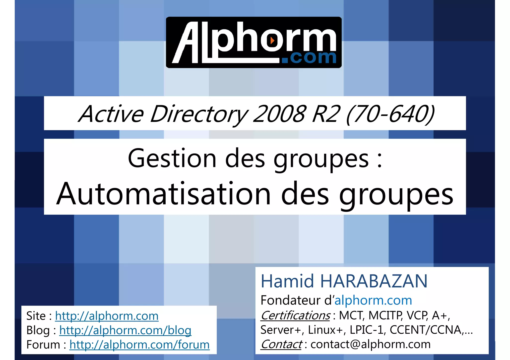 Active Directory 2008 R2 (70-640)

Gestion des groupes :

Automatisation des groupes
Hamid HARABAZAN
Fondateur d’alphorm.com
Site : http://alphorm.com
Blog : http://alphorm.com/blog
Forum : http://alphorm.com/forum

Active Directory 2008 R2 (70-640)

Certifications : MCT, MCITP, VCP, A+,
Server+, Linux+, LPIC-1, CCENT/CCNA,…
Contact : contact@alphorm.com

alphorm.com™©

 