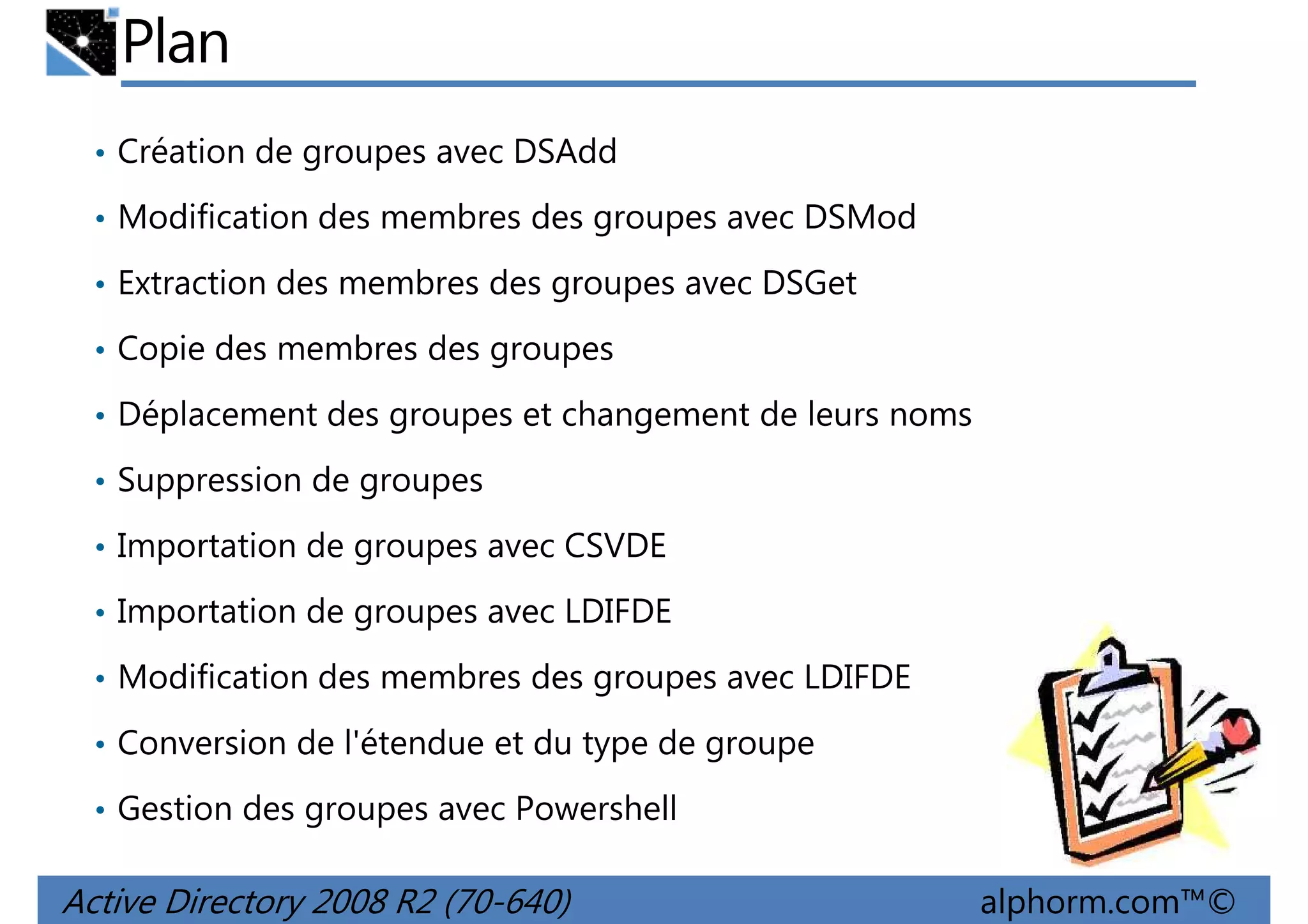 Plan
• Création de groupes avec DSAdd
• Modification des membres des groupes avec DSMod
• Extraction des membres des groupes avec DSGet
• Copie des membres des groupes
• Déplacement des groupes et changement de leurs noms
• Suppression de groupes
• Importation de groupes avec CSVDE
• Importation de groupes avec LDIFDE
• Modification des membres des groupes avec LDIFDE
• Conversion de l'étendue et du type de groupe
• Gestion des groupes avec Powershell

Active Directory 2008 R2 (70-640)

alphorm.com™©

 