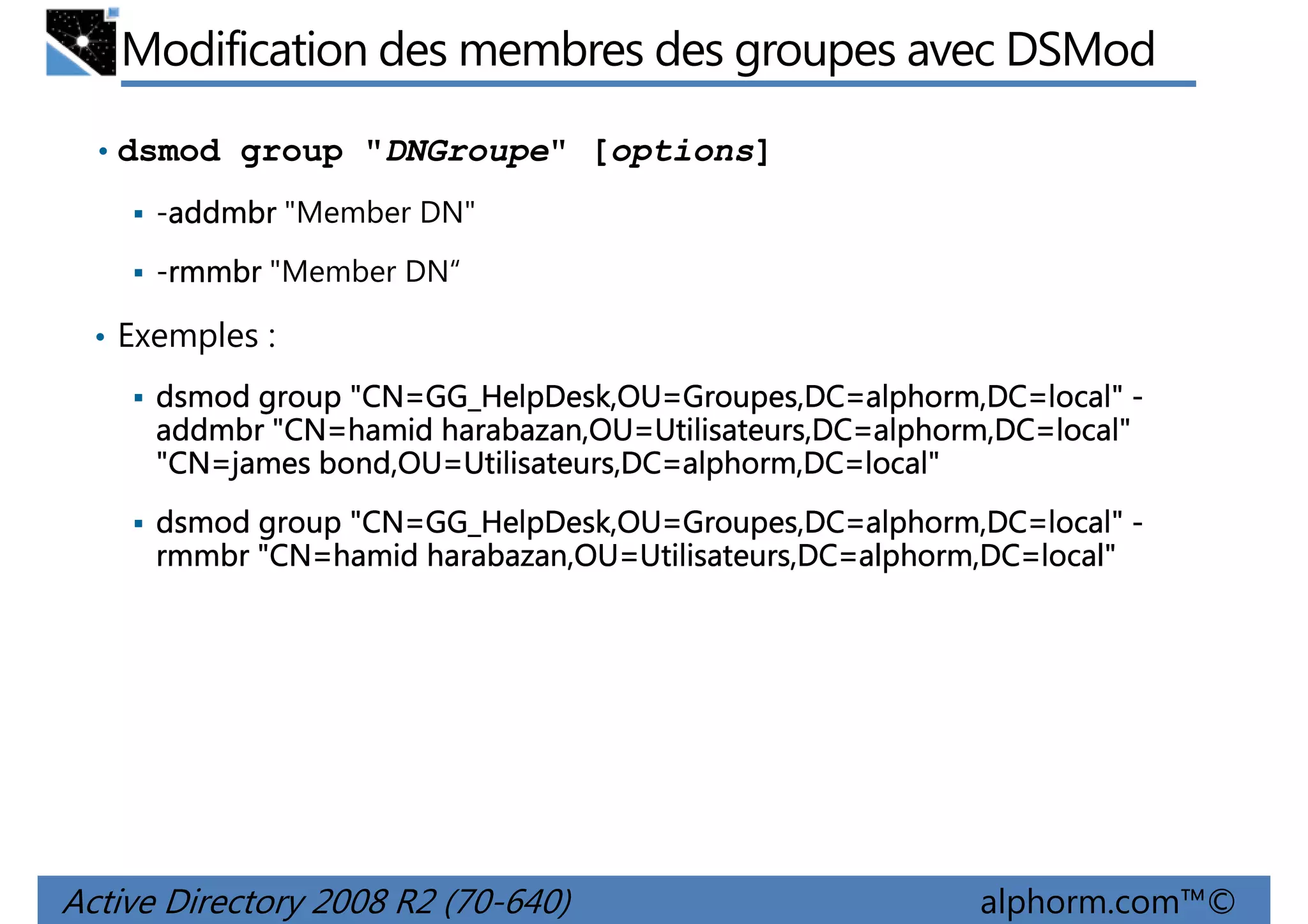 Modification des membres des groupes avec DSMod
• dsmod group "DNGroupe" [options]
-addmbr "Member DN"
addmbr
-rmmbr "Member DN“
rmmbr
• Exemples :
"CN=GG_HelpDesk,OU Groupes,DC=alphorm,DC=local"
GG_HelpDesk,OU=
dsmod group "CN=GG_HelpDesk,OU=Groupes,DC=alphorm,DC=local" "CN=hamid harabazan,OU=Utilisateurs,DC=alphorm,DC=local"
addmbr "CN=hamid harabazan,OU=Utilisateurs,DC=alphorm,DC=local"
"CN=james bond,OU=Utilisateurs,DC=alphorm,DC=local"
"CN=james bond,OU=Utilisateurs,DC=alphorm,DC=local"
"CN=GG_HelpDesk,OU Groupes,DC=alphorm,DC=local"
GG_HelpDesk,OU=
dsmod group "CN=GG_HelpDesk,OU=Groupes,DC=alphorm,DC=local" "CN=hamid harabazan,OU=Utilisateurs,DC=alphorm,DC=local"
rmmbr "CN=hamid harabazan,OU=Utilisateurs,DC=alphorm,DC=local"

Active Directory 2008 R2 (70-640)

alphorm.com™©

 