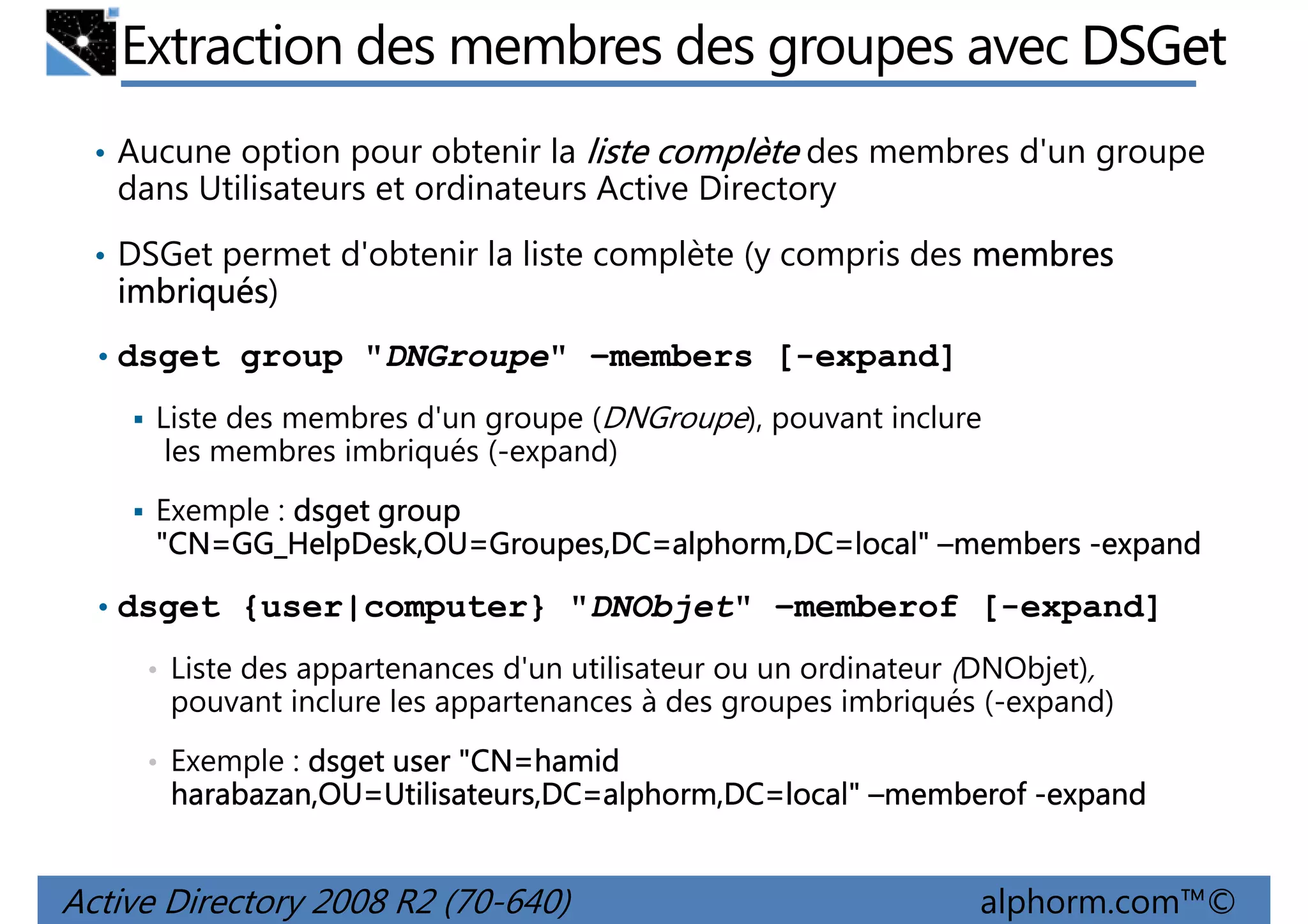 Extraction des membres des groupes avec DSGet
• Aucune option pour obtenir la liste complète des membres d'un groupe

dans Utilisateurs et ordinateurs Active Directory
• DSGet permet d'obtenir la liste complète (y compris des membres

imbriqués)
imbriqués
• dsget group "DNGroupe" –members [-expand]
Liste des membres d'un groupe (DNGroupe), pouvant inclure
les membres imbriqués (-expand)
Exemple : dsget group
"CN=GG_HelpDesk,OU Groupes,DC=alphorm,DC=local"
GG_HelpDesk,OU=
"CN=GG_HelpDesk,OU=Groupes,DC=alphorm,DC=local" –members -expand
• dsget {user|computer} "DNObjet" –memberof [-expand]
• Liste des appartenances d'un utilisateur ou un ordinateur (DNObjet),

pouvant inclure les appartenances à des groupes imbriqués (-expand)
• Exemple : dsget user "CN=hamid
"CN=hamid

harabazan,OU=Utilisateurs,DC=alphorm,DC=local"
harabazan,OU=Utilisateurs,DC=alphorm,DC=local" –memberof -expand

Active Directory 2008 R2 (70-640)

alphorm.com™©

 