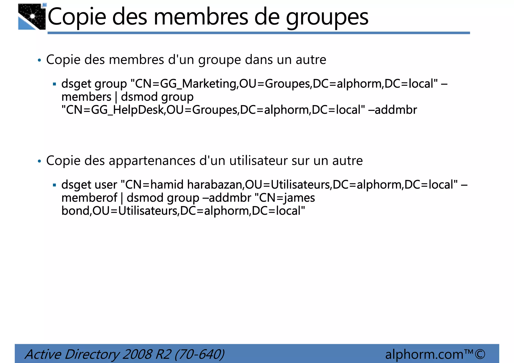 Copie des membres de groupes
• Copie des membres d'un groupe dans un autre
"CN=GG_Marketing,OU Groupes,DC=alphorm,DC=local"
GG_Marketing,OU=
dsget group "CN=GG_Marketing,OU=Groupes,DC=alphorm,DC=local" –
members | dsmod group
"CN=GG_HelpDesk,OU Groupes,DC=alphorm,DC=local
GG_HelpDesk,OU=
=local"
"CN=GG_HelpDesk,OU=Groupes,DC=alphorm,DC=local" –addmbr

• Copie des appartenances d'un utilisateur sur un autre
"CN=hamid harabazan,OU=Utilisateurs,DC=alphorm,DC=local"
dsget user "CN=hamid harabazan,OU=Utilisateurs,DC=alphorm,DC=local" –
"CN=james
memberof | dsmod group –addmbr "CN=james
bond,OU=Utilisateurs,DC=alphorm,DC=local"
bond,OU=Utilisateurs,DC=alphorm,DC=local"

Active Directory 2008 R2 (70-640)

alphorm.com™©

 