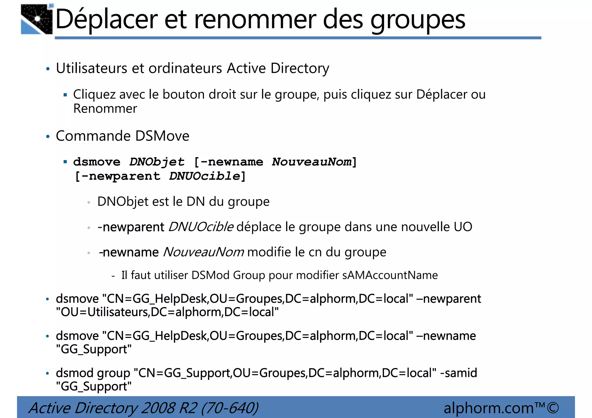 Déplacer et renommer des groupes
• Utilisateurs et ordinateurs Active Directory
Cliquez avec le bouton droit sur le groupe, puis cliquez sur Déplacer ou
Renommer

• Commande DSMove
dsmove DNObjet [-newname NouveauNom]
[-newparent DNUOcible]
•

DNObjet est le DN du groupe

•

-newparent DNUOcible déplace le groupe dans une nouvelle UO

•

-newname NouveauNom modifie le cn du groupe
- Il faut utiliser DSMod Group pour modifier sAMAccountName

• dsmove "CN=GG_HelpDesk,OU=Groupes,DC=alphorm,DC=local" –newparent
"CN=GG_HelpDesk,OU Groupes,DC=alphorm,DC=local"
GG_HelpDesk,OU=

"OU=Utilisateurs,DC=alphorm,DC=local"
"OU=Utilisateurs,DC=alphorm,DC=local"
Utilisateurs,DC
• dsmove "CN=GG_HelpDesk,OU=Groupes,DC=alphorm,DC=local" –newname
"CN=GG_HelpDesk,OU Groupes,DC=alphorm,DC=local"
GG_HelpDesk,OU=

"GG_Support"
GG_Support"
• dsmod group "CN=GG_Support,OU=Groupes,DC=alphorm,DC=local" -samid
"CN=GG_Support,OU Groupes,DC=alphorm,DC=local"
GG_Support,OU=

"GG_Support"
GG_Support"

Active Directory 2008 R2 (70-640)

alphorm.com™©

 