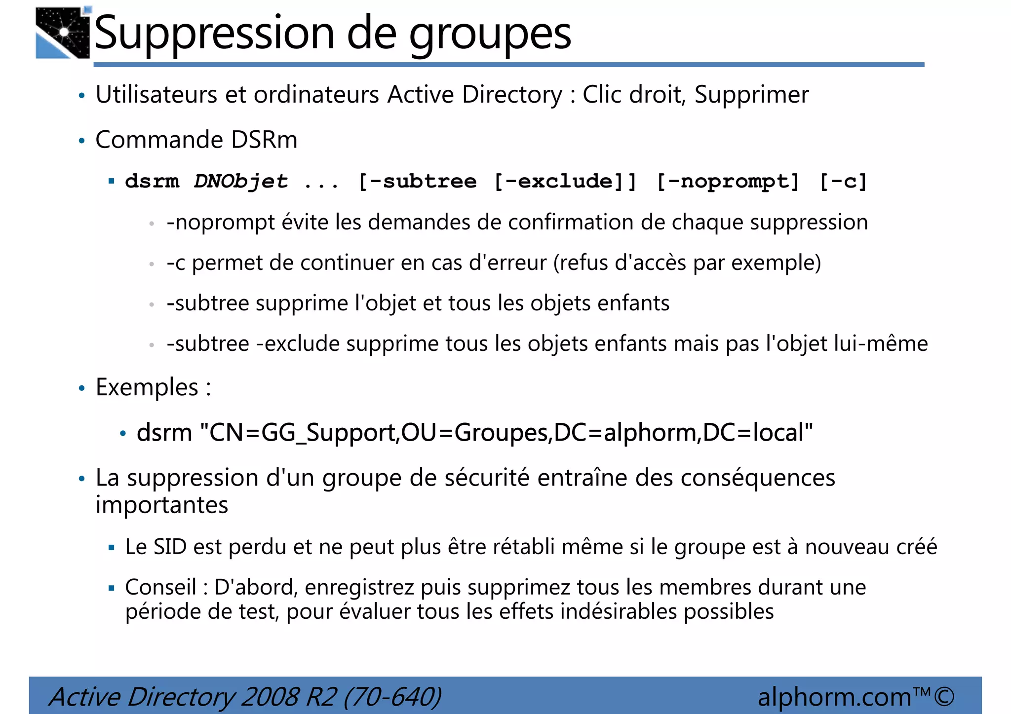 Suppression de groupes
• Utilisateurs et ordinateurs Active Directory : Clic droit, Supprimer
• Commande DSRm
dsrm DNObjet ... [-subtree [-exclude]] [-noprompt] [-c]
•

-noprompt évite les demandes de confirmation de chaque suppression

•

-c permet de continuer en cas d'erreur (refus d'accès par exemple)

•

-subtree supprime l'objet et tous les objets enfants

•

-subtree -exclude supprime tous les objets enfants mais pas l'objet lui-même

• Exemples :
• dsrm "CN=GG_Support,OU=Groupes,DC=alphorm,DC=local"
• La suppression d'un groupe de sécurité entraîne des conséquences

importantes
Le SID est perdu et ne peut plus être rétabli même si le groupe est à nouveau créé
Conseil : D'abord, enregistrez puis supprimez tous les membres durant une
période de test, pour évaluer tous les effets indésirables possibles

Active Directory 2008 R2 (70-640)

alphorm.com™©

 