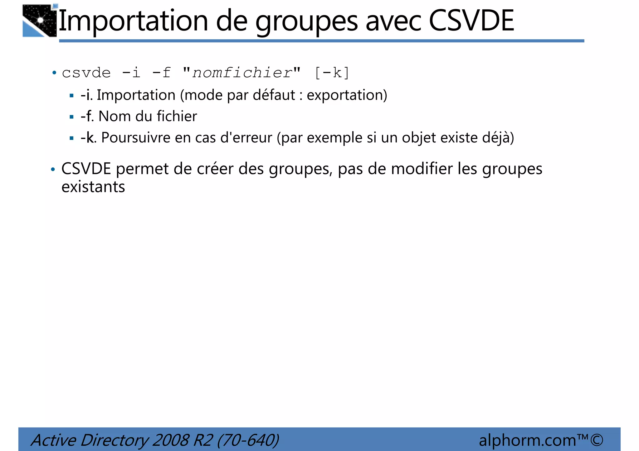 Importation de groupes avec CSVDE
• csvde -i -f "nomfichier" [-k]
-i. Importation (mode par défaut : exportation)
-f. Nom du fichier
-k. Poursuivre en cas d'erreur (par exemple si un objet existe déjà)
• CSVDE permet de créer des groupes, pas de modifier les groupes

existants

Active Directory 2008 R2 (70-640)

alphorm.com™©

 