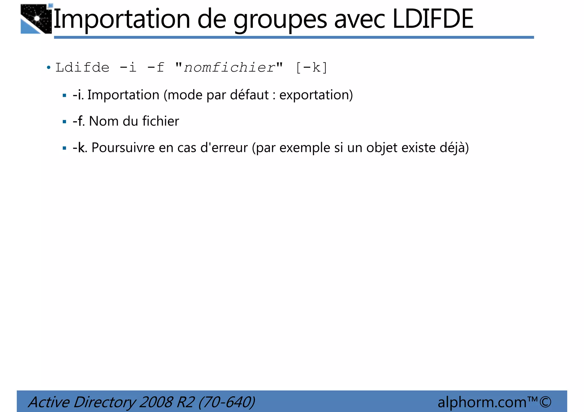 Importation de groupes avec LDIFDE
• Ldifde -i -f "nomfichier" [-k]
-i. Importation (mode par défaut : exportation)
-f. Nom du fichier
-k. Poursuivre en cas d'erreur (par exemple si un objet existe déjà)

Active Directory 2008 R2 (70-640)

alphorm.com™©

 