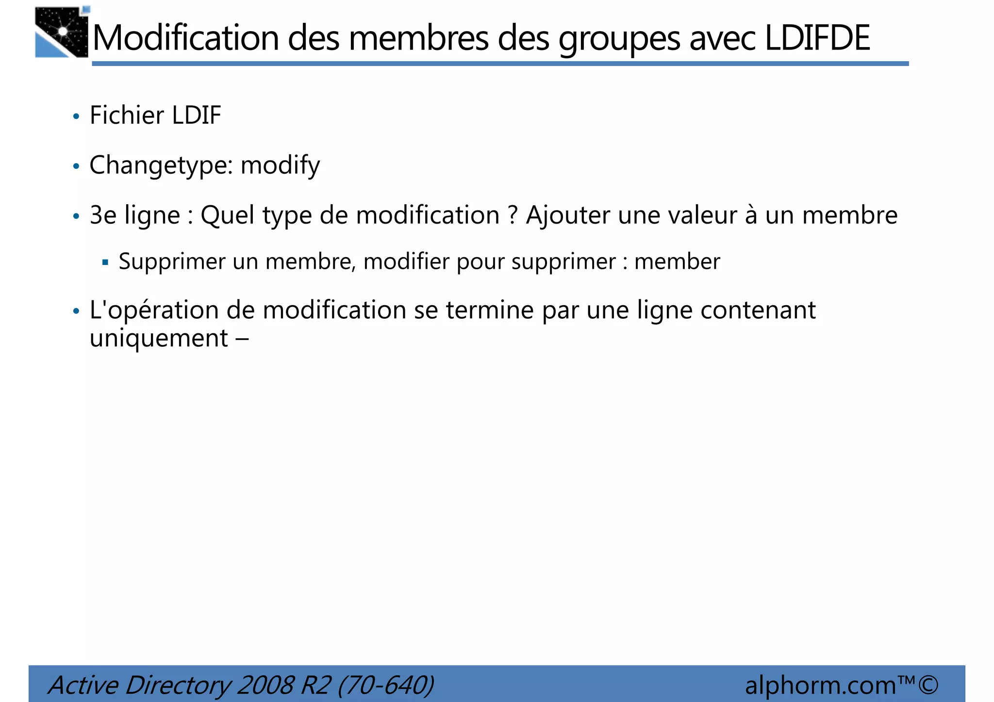 Modification des membres des groupes avec LDIFDE
• Fichier LDIF
• Changetype: modify
• 3e ligne : Quel type de modification ? Ajouter une valeur à un membre
Supprimer un membre, modifier pour supprimer : member
• L'opération de modification se termine par une ligne contenant

uniquement –

Active Directory 2008 R2 (70-640)

alphorm.com™©

 