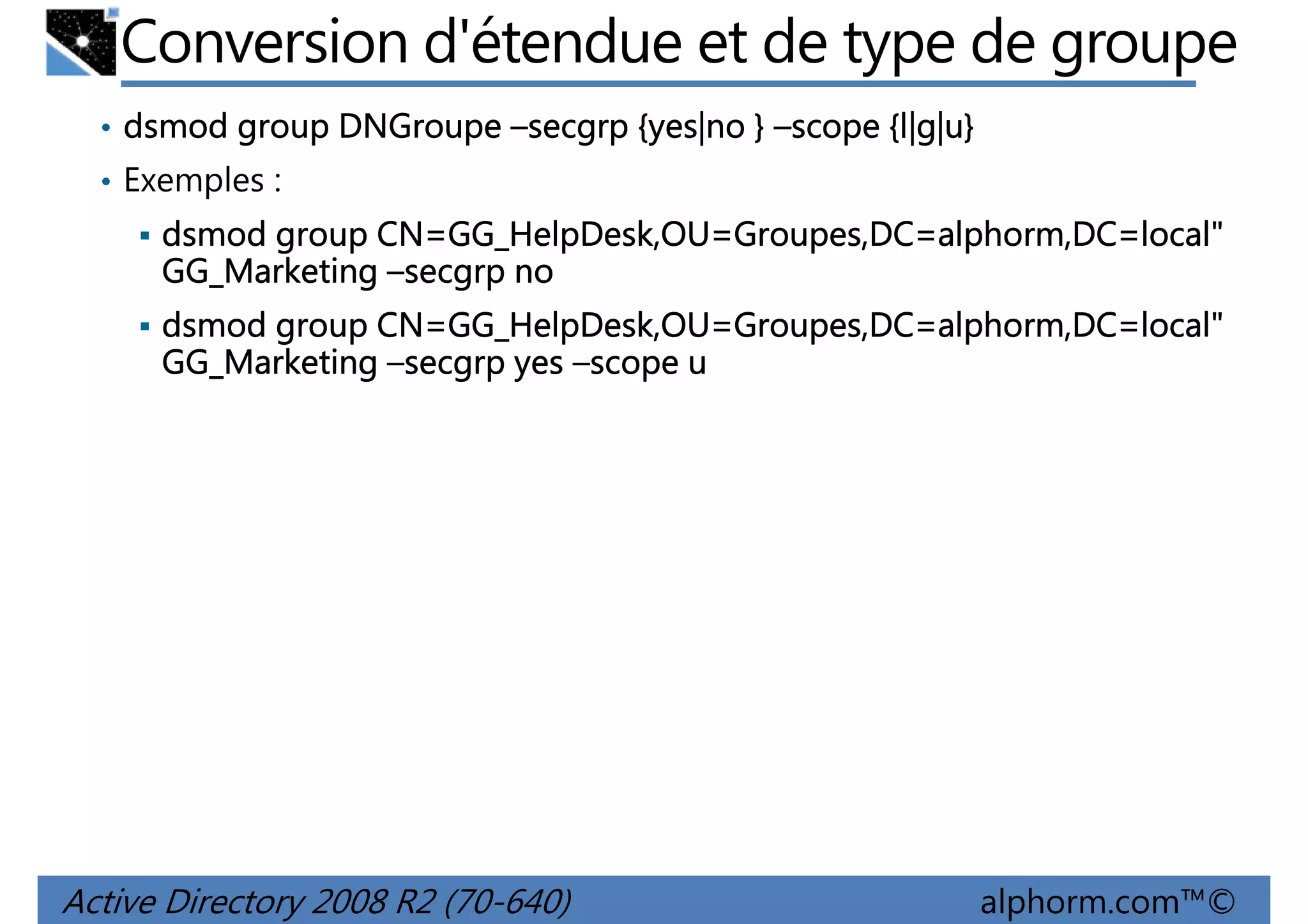Conversion d'étendue et de type de groupe
• dsmod group DNGroupe –secgrp {yes|no } –scope {l|g|u}
{l|g|u
l|g|u}
• Exemples :

CN=GG_HelpDesk,OU Groupes,DC=alphorm,DC=local"
GG_HelpDesk,OU=
dsmod group CN=GG_HelpDesk,OU=Groupes,DC=alphorm,DC=local"
GG_Marketing –secgrp no
CN=GG_HelpDesk,OU Groupes,DC=alphorm,DC=local"
GG_HelpDesk,OU=
dsmod group CN=GG_HelpDesk,OU=Groupes,DC=alphorm,DC=local"
GG_Marketing –secgrp yes –scope u

Active Directory 2008 R2 (70-640)

alphorm.com™©

 