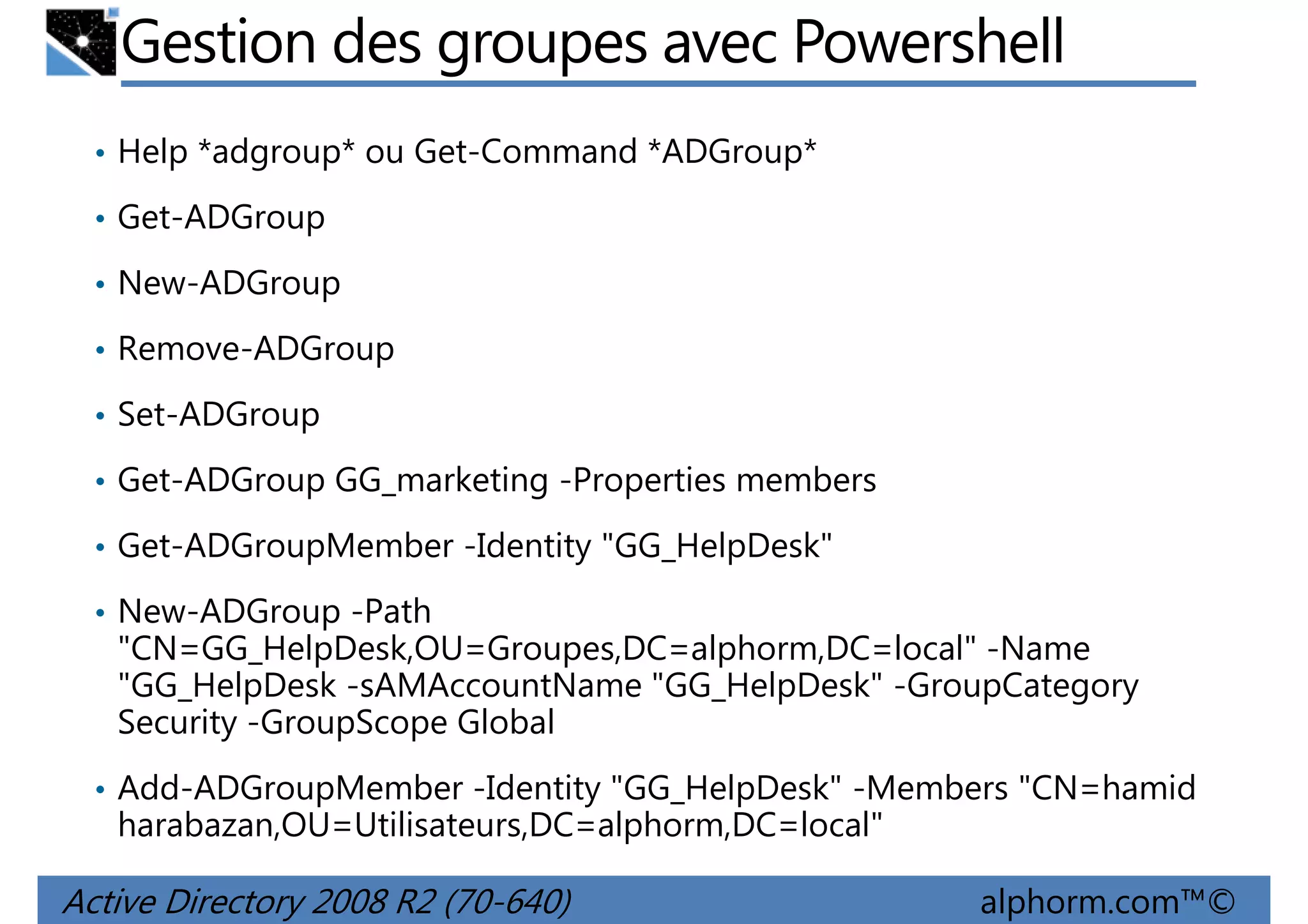 Gestion des groupes avec Powershell
• Help *adgroup* ou Get-Command *ADGroup*
• Get-ADGroup
• New-ADGroup
• Remove-ADGroup
• Set-ADGroup
• Get-ADGroup GG_marketing -Properties members
• Get-ADGroupMember -Identity "GG_HelpDesk"
• New-ADGroup -Path

"CN=GG_HelpDesk,OU=Groupes,DC=alphorm,DC=local" -Name
"GG_HelpDesk -sAMAccountName "GG_HelpDesk" -GroupCategory
Security -GroupScope Global
• Add-ADGroupMember -Identity "GG_HelpDesk" -Members "CN=hamid

harabazan,OU=Utilisateurs,DC=alphorm,DC=local"

Active Directory 2008 R2 (70-640)

alphorm.com™©

 