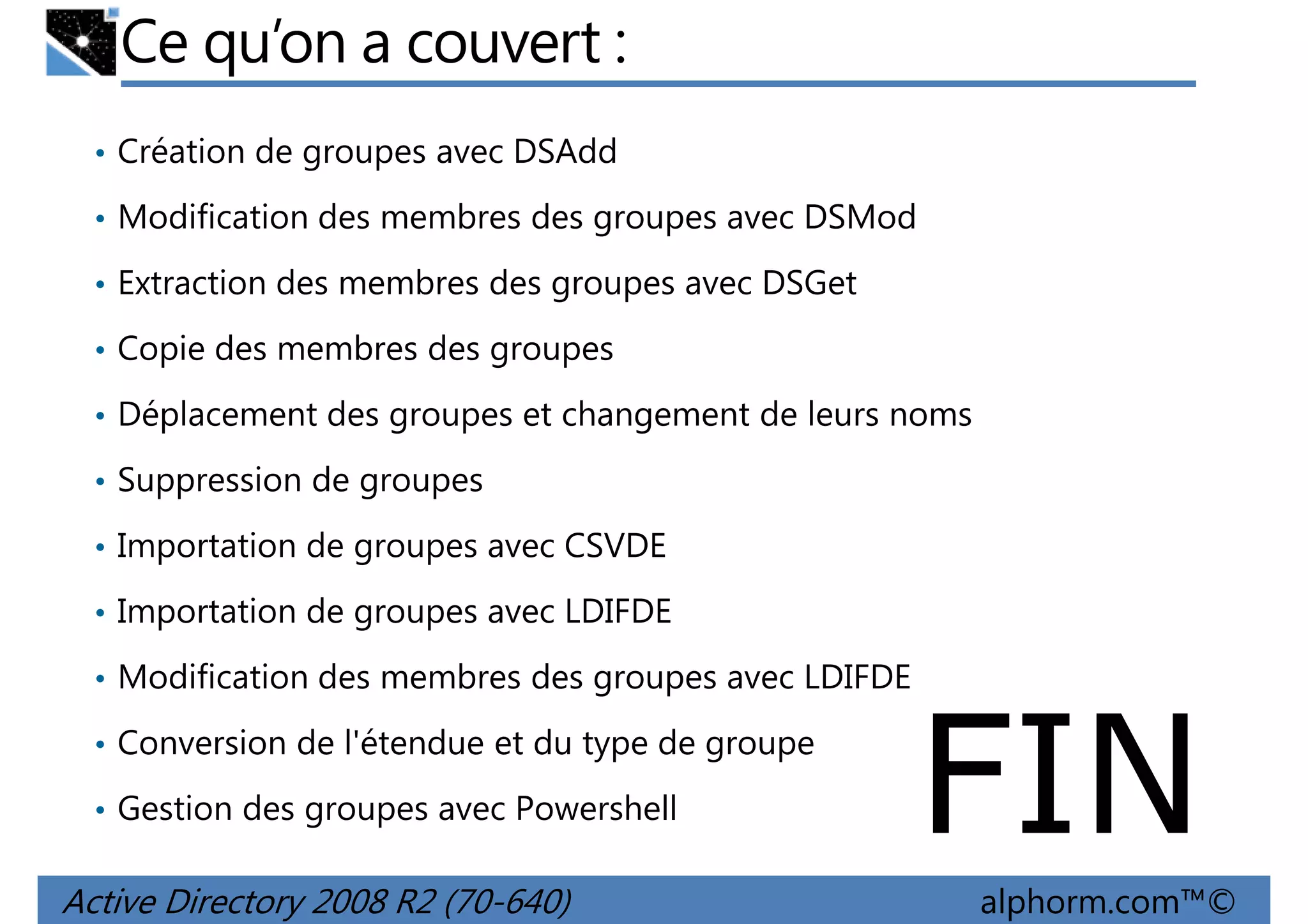 Ce qu’on a couvert :
• Création de groupes avec DSAdd
• Modification des membres des groupes avec DSMod
• Extraction des membres des groupes avec DSGet
• Copie des membres des groupes
• Déplacement des groupes et changement de leurs noms
• Suppression de groupes
• Importation de groupes avec CSVDE
• Importation de groupes avec LDIFDE
• Modification des membres des groupes avec LDIFDE
• Conversion de l'étendue et du type de groupe
• Gestion des groupes avec Powershell

Active Directory 2008 R2 (70-640)

FIN
alphorm.com™©

 