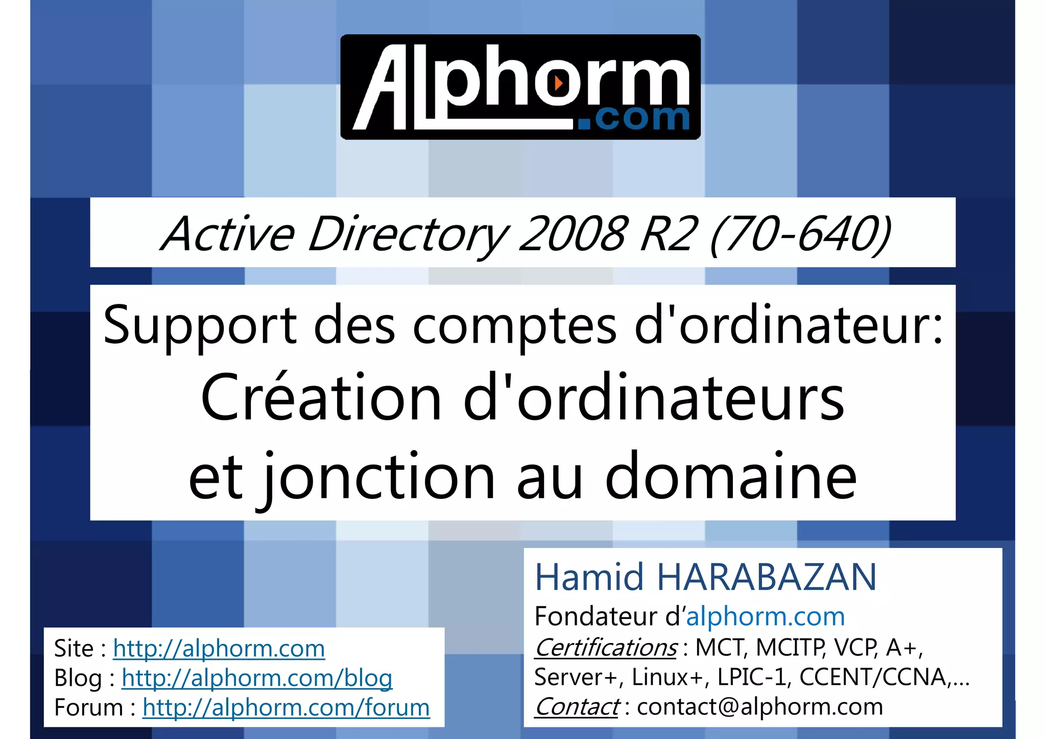 Active Directory 2008 R2 (70-640)

Support des comptes d'ordinateur:

Création d'ordinateurs
et jonction au domaine
Hamid HARABAZAN
Fondateur d’alphorm.com
Site : http://alphorm.com
Blog : http://alphorm.com/blog
Forum : http://alphorm.com/forum

Active Directory 2008 R2 (70-640)

Certifications : MCT, MCITP, VCP, A+,
Server+, Linux+, LPIC-1, CCENT/CCNA,…
Contact : contact@alphorm.com

alphorm.com™©

 