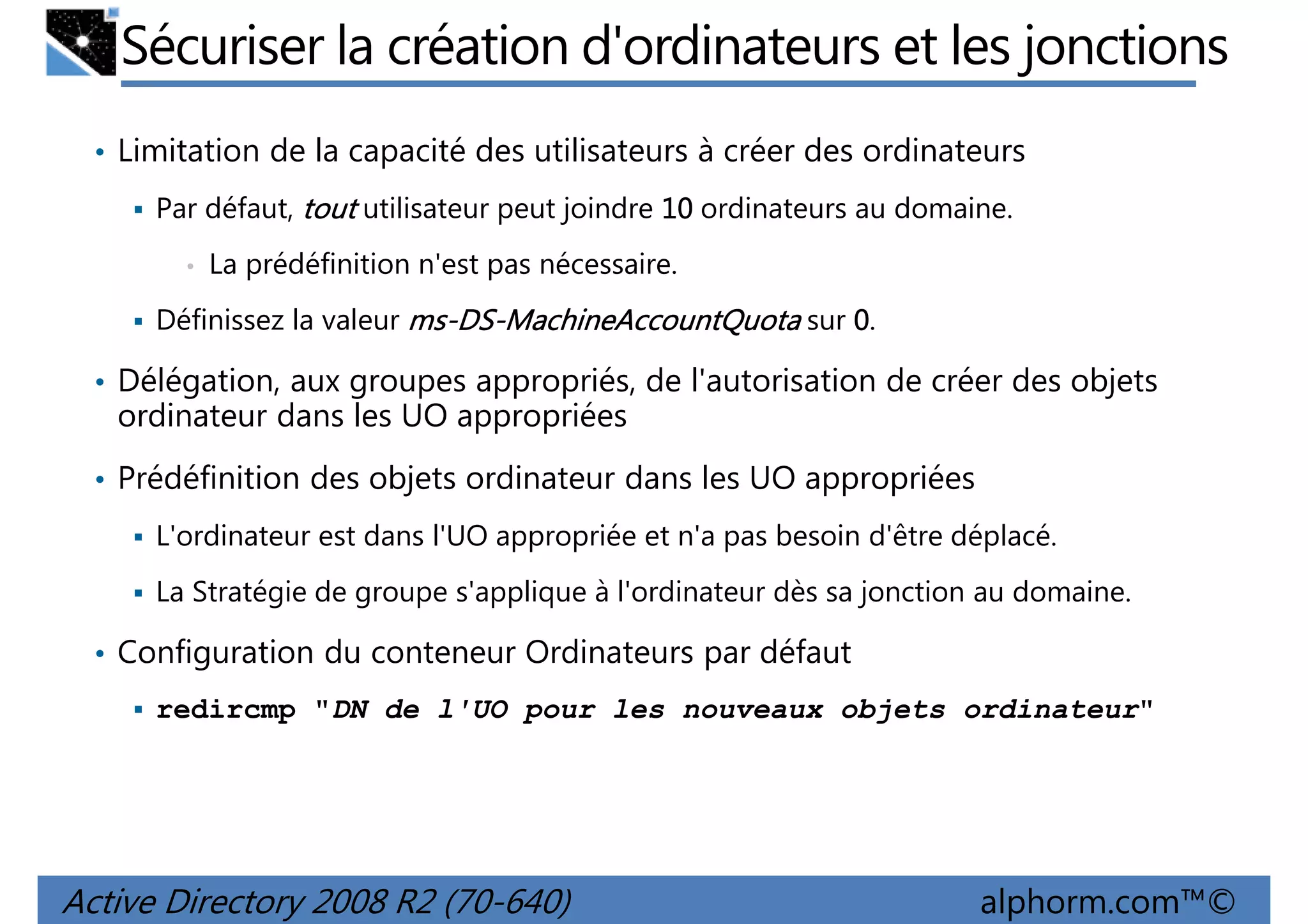 Sécuriser la création d'ordinateurs et les jonctions
• Limitation de la capacité des utilisateurs à créer des ordinateurs
Par défaut, tout utilisateur peut joindre 10 ordinateurs au domaine.
•

La prédéfinition n'est pas nécessaire.

Définissez la valeur ms-DS-MachineAccountQuota sur 0.
ms-DS-

• Délégation, aux groupes appropriés, de l'autorisation de créer des objets

ordinateur dans les UO appropriées
• Prédéfinition des objets ordinateur dans les UO appropriées
L'ordinateur est dans l'UO appropriée et n'a pas besoin d'être déplacé.
La Stratégie de groupe s'applique à l'ordinateur dès sa jonction au domaine.

• Configuration du conteneur Ordinateurs par défaut
redircmp "DN de l'UO pour les nouveaux objets ordinateur"

Active Directory 2008 R2 (70-640)

alphorm.com™©

 