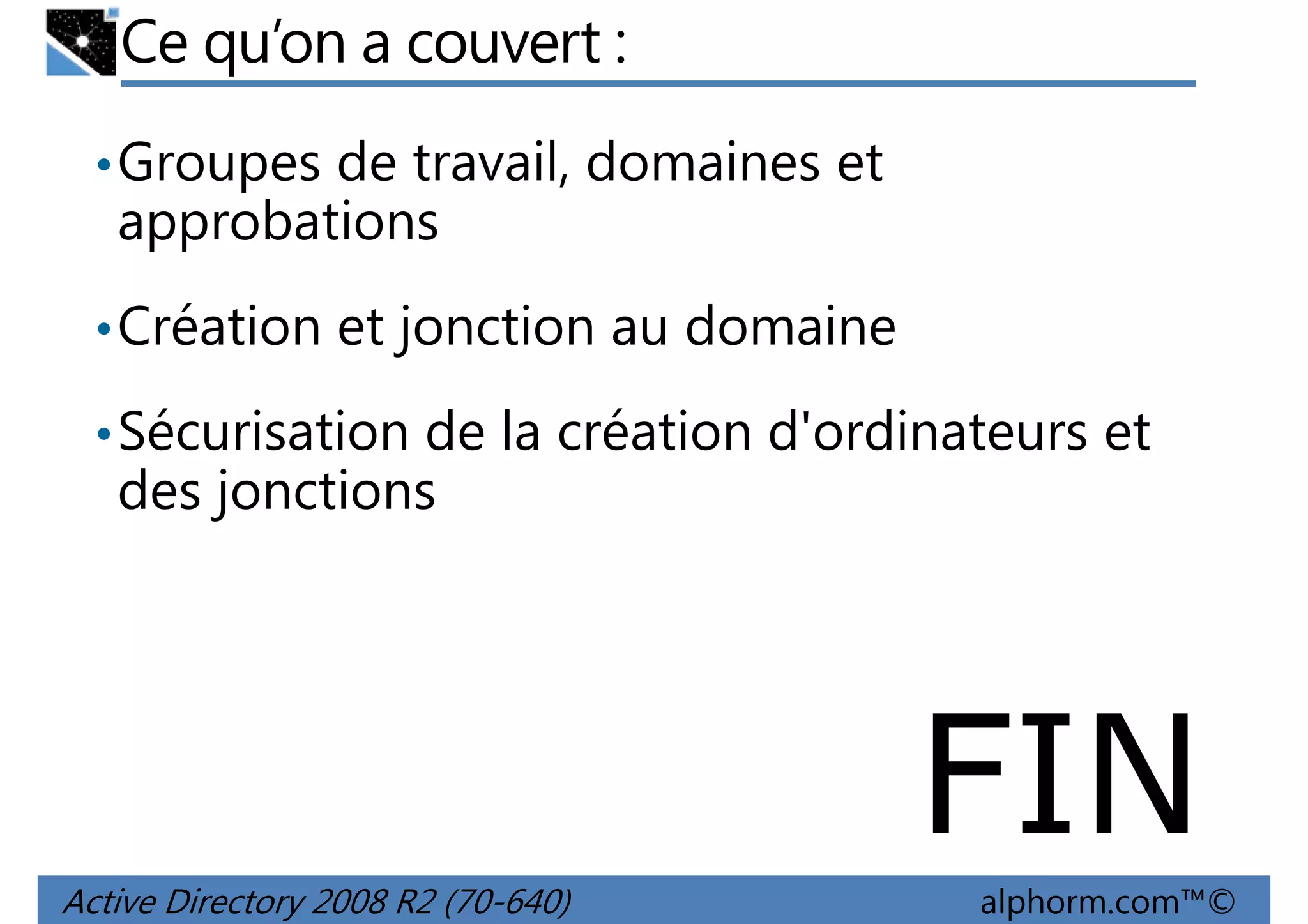 Ce qu’on a couvert :
• Groupes de travail, domaines et

approbations
• Création et jonction au domaine
• Sécurisation de la création d'ordinateurs et

des jonctions

FIN
Active Directory 2008 R2 (70-640)

alphorm.com™©

 