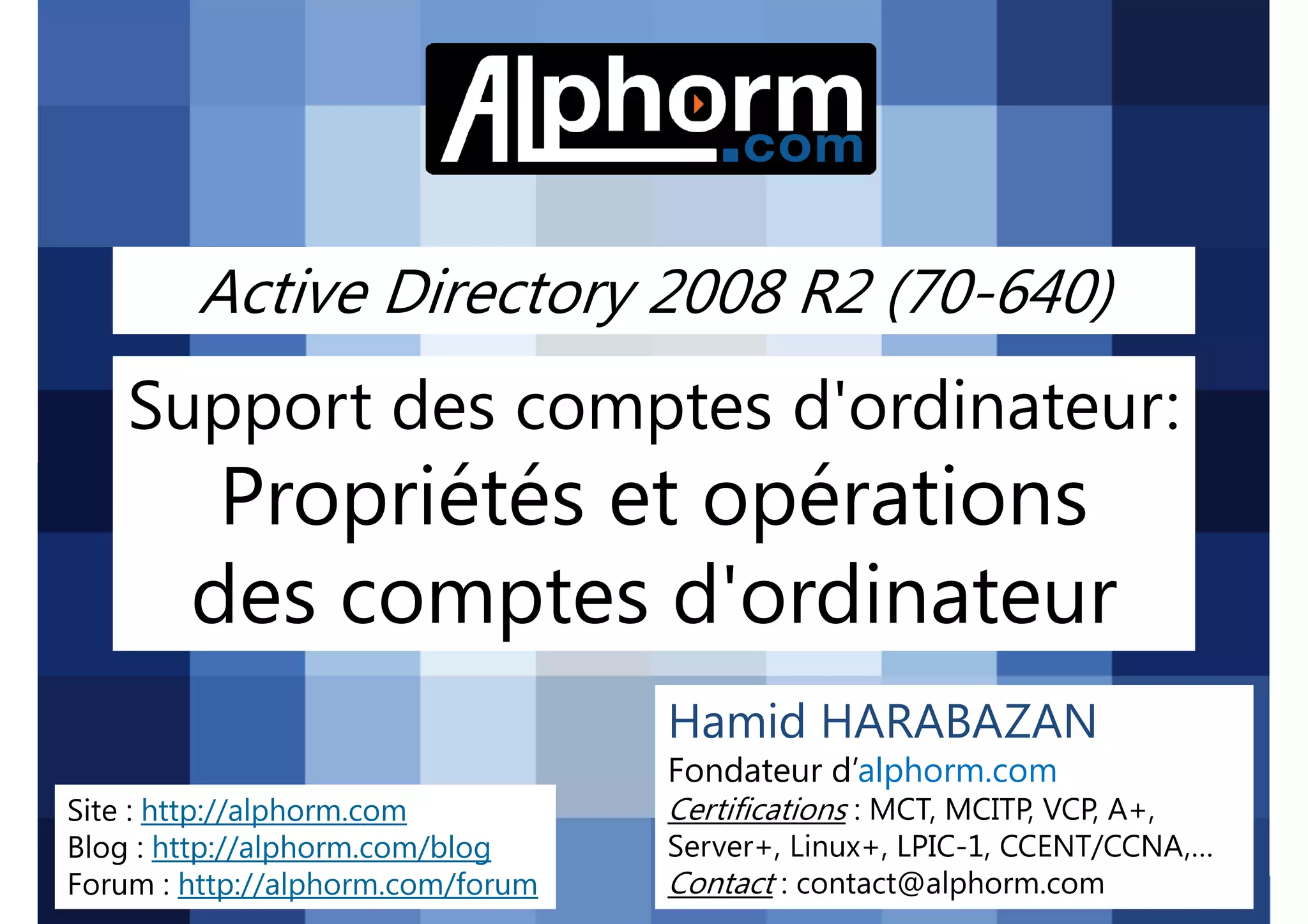 Active Directory 2008 R2 (70-640)

Support des comptes d'ordinateur:

Propriétés et opérations
des comptes d'ordinateur
Hamid HARABAZAN
Fondateur d’alphorm.com
Site : http://alphorm.com
Blog : http://alphorm.com/blog
Forum : http://alphorm.com/forum

Active Directory 2008 R2 (70-640)

Certifications : MCT, MCITP, VCP, A+,
Server+, Linux+, LPIC-1, CCENT/CCNA,…
Contact : contact@alphorm.com

alphorm.com™©

 