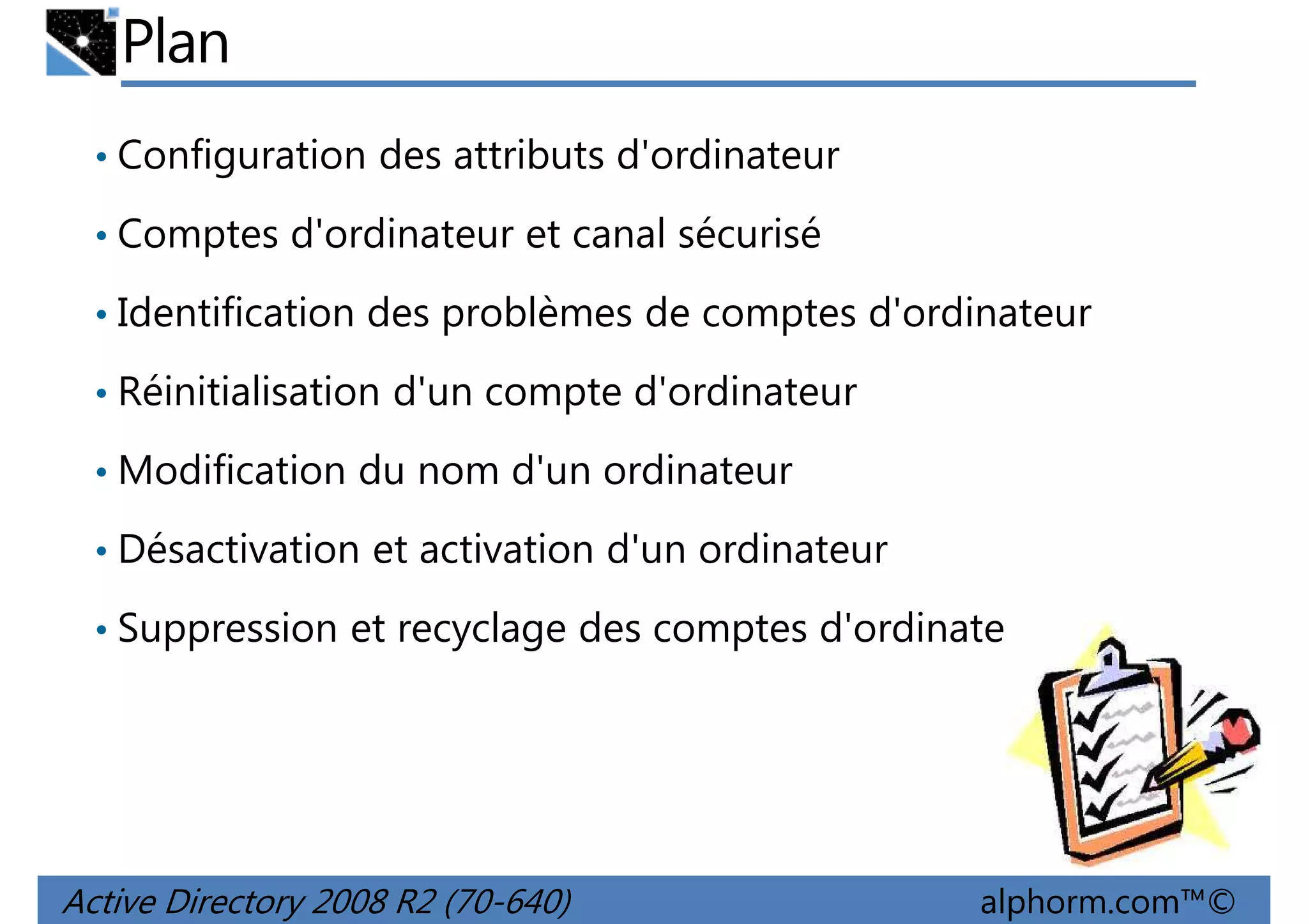Plan
• Configuration des attributs d'ordinateur
• Comptes d'ordinateur et canal sécurisé
• Identification des problèmes de comptes d'ordinateur
• Réinitialisation d'un compte d'ordinateur
• Modification du nom d'un ordinateur
• Désactivation et activation d'un ordinateur
• Suppression et recyclage des comptes d'ordinateur

Active Directory 2008 R2 (70-640)

alphorm.com™©

 