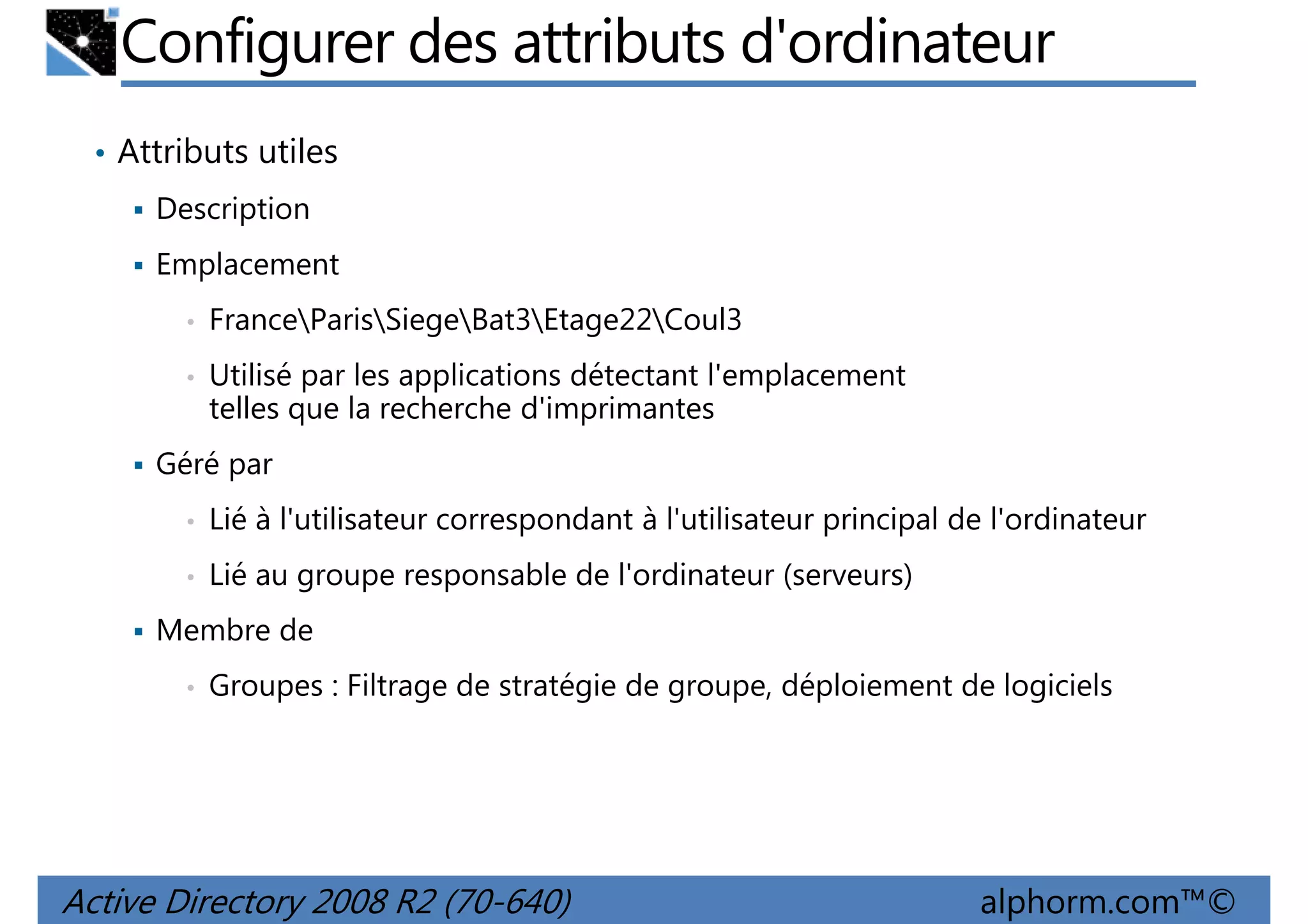 Configurer des attributs d'ordinateur
• Attributs utiles
Description
Emplacement
•

FranceParisSiegeBat3Etage22Coul3

•

Utilisé par les applications détectant l'emplacement
telles que la recherche d'imprimantes

Géré par
•

Lié à l'utilisateur correspondant à l'utilisateur principal de l'ordinateur

•

Lié au groupe responsable de l'ordinateur (serveurs)

Membre de
•

Groupes : Filtrage de stratégie de groupe, déploiement de logiciels

Active Directory 2008 R2 (70-640)

alphorm.com™©

 