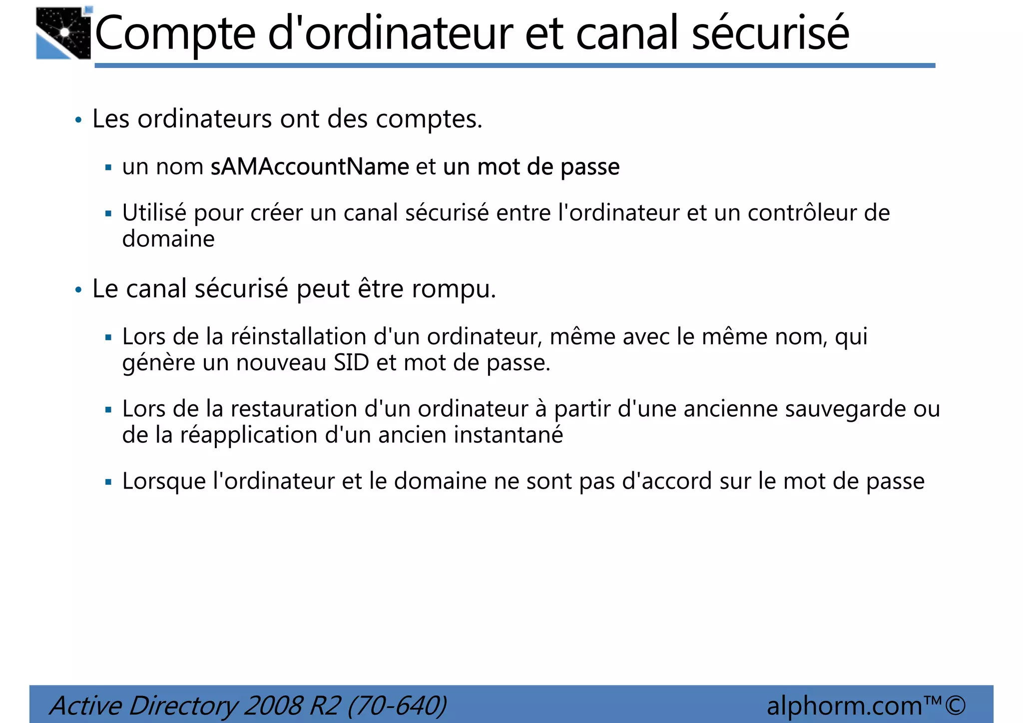 Compte d'ordinateur et canal sécurisé
• Les ordinateurs ont des comptes.
un nom sAMAccountName et un mot de passe
Utilisé pour créer un canal sécurisé entre l'ordinateur et un contrôleur de
domaine
• Le canal sécurisé peut être rompu.
Lors de la réinstallation d'un ordinateur, même avec le même nom, qui
génère un nouveau SID et mot de passe.
Lors de la restauration d'un ordinateur à partir d'une ancienne sauvegarde ou
de la réapplication d'un ancien instantané
Lorsque l'ordinateur et le domaine ne sont pas d'accord sur le mot de passe

Active Directory 2008 R2 (70-640)

alphorm.com™©

 