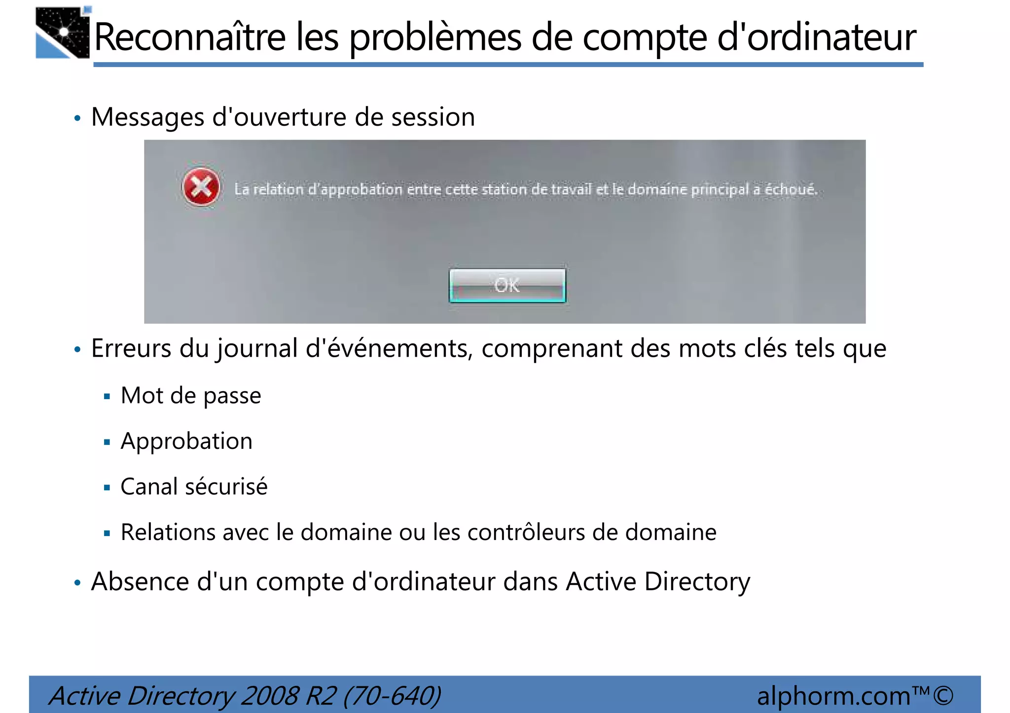 Reconnaître les problèmes de compte d'ordinateur
• Messages d'ouverture de session

• Erreurs du journal d'événements, comprenant des mots clés tels que
Mot de passe
Approbation
Canal sécurisé
Relations avec le domaine ou les contrôleurs de domaine
• Absence d'un compte d'ordinateur dans Active Directory

Active Directory 2008 R2 (70-640)

alphorm.com™©

 