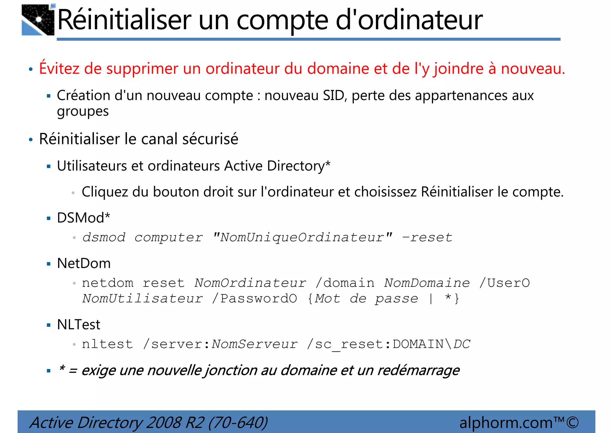 Réinitialiser un compte d'ordinateur
• Évitez de supprimer un ordinateur du domaine et de l'y joindre à nouveau.
Création d'un nouveau compte : nouveau SID, perte des appartenances aux
groupes
• Réinitialiser le canal sécurisé
Utilisateurs et ordinateurs Active Directory*
•

Cliquez du bouton droit sur l'ordinateur et choisissez Réinitialiser le compte.

DSMod*
• dsmod computer "NomUniqueOrdinateur" –reset
NetDom
• netdom reset NomOrdinateur /domain NomDomaine /UserO
NomUtilisateur /PasswordO {Mot de passe | *}
NLTest
• nltest /server:NomServeur /sc_reset:DOMAINDC

* = exige une nouvelle jonction au domaine et un redémarrage

Active Directory 2008 R2 (70-640)

alphorm.com™©

 