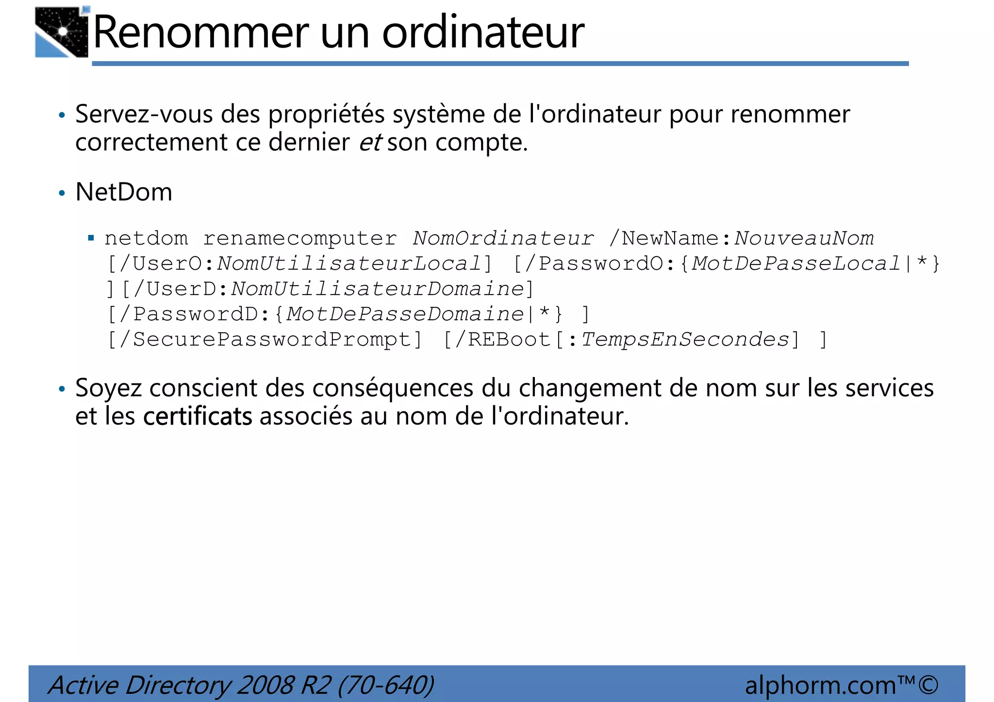 Renommer un ordinateur
• Servez-vous des propriétés système de l'ordinateur pour renommer

correctement ce dernier et son compte.
• NetDom
netdom renamecomputer NomOrdinateur /NewName:NouveauNom
[/UserO:NomUtilisateurLocal] [/PasswordO:{MotDePasseLocal|*}
][/UserD:NomUtilisateurDomaine]
[/PasswordD:{MotDePasseDomaine|*} ]
[/SecurePasswordPrompt] [/REBoot[:TempsEnSecondes] ]
• Soyez conscient des conséquences du changement de nom sur les services

et les certificats associés au nom de l'ordinateur.

Active Directory 2008 R2 (70-640)

alphorm.com™©

 