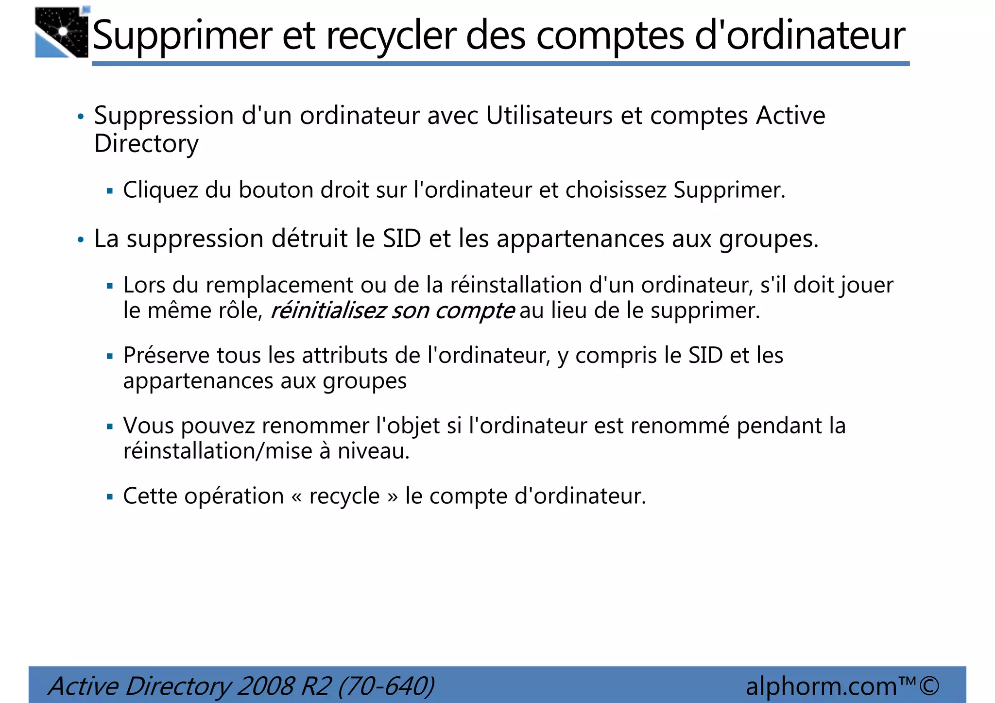 Supprimer et recycler des comptes d'ordinateur
• Suppression d'un ordinateur avec Utilisateurs et comptes Active

Directory
Cliquez du bouton droit sur l'ordinateur et choisissez Supprimer.
• La suppression détruit le SID et les appartenances aux groupes.
Lors du remplacement ou de la réinstallation d'un ordinateur, s'il doit jouer
le même rôle, réinitialisez son compte au lieu de le supprimer.
Préserve tous les attributs de l'ordinateur, y compris le SID et les
appartenances aux groupes
Vous pouvez renommer l'objet si l'ordinateur est renommé pendant la
réinstallation/mise à niveau.
Cette opération « recycle » le compte d'ordinateur.

Active Directory 2008 R2 (70-640)

alphorm.com™©

 