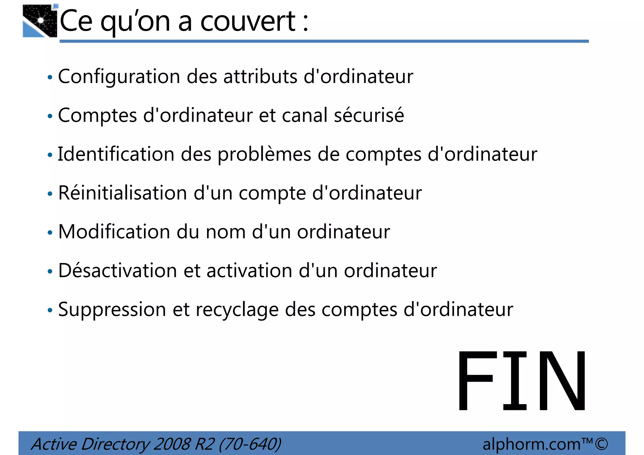 Ce qu’on a couvert :
• Configuration des attributs d'ordinateur
• Comptes d'ordinateur et canal sécurisé
• Identification des problèmes de comptes d'ordinateur
• Réinitialisation d'un compte d'ordinateur
• Modification du nom d'un ordinateur
• Désactivation et activation d'un ordinateur
• Suppression et recyclage des comptes d'ordinateur

FIN
Active Directory 2008 R2 (70-640)

alphorm.com™©

 