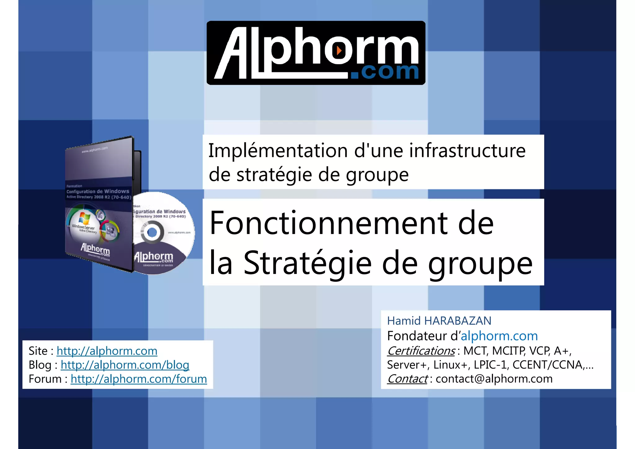 Implémentation d'une infrastructure
de stratégie de groupe

Fonctionnement de
la Stratégie de groupe
Hamid HARABAZAN

Fondateur d’alphorm.com
Site : http://alphorm.com
Blog : http://alphorm.com/blog
Forum : http://alphorm.com/forum

Active Directory 2008 R2 (70-640)

Certifications : MCT, MCITP, VCP, A+,
Server+, Linux+, LPIC-1, CCENT/CCNA,…
Contact : contact@alphorm.com

alphorm.com™©

 