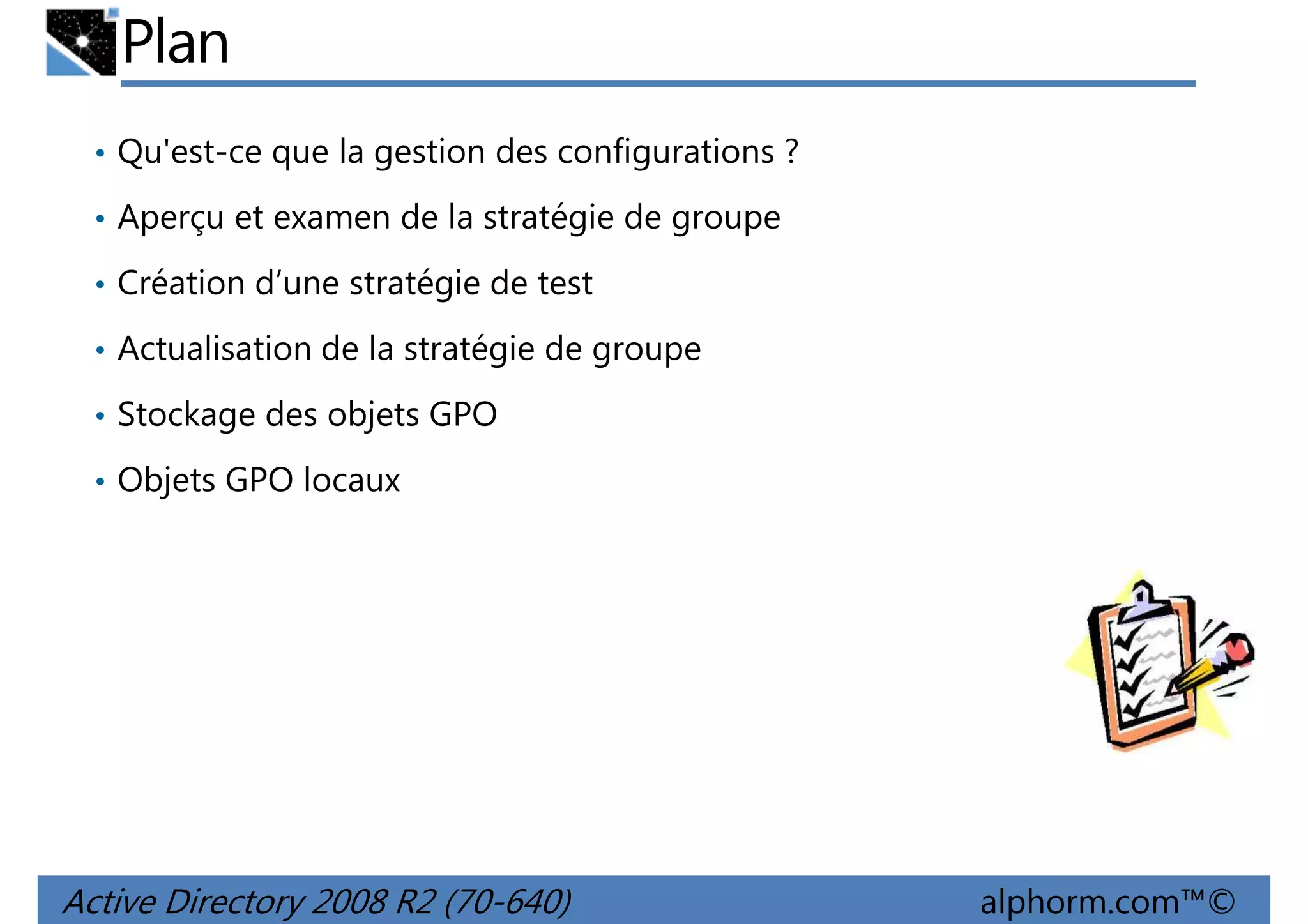 Plan
• Qu'est-ce que la gestion des configurations ?
• Aperçu et examen de la stratégie de groupe
• Création d’une stratégie de test
• Actualisation de la stratégie de groupe
• Stockage des objets GPO
• Objets GPO locaux

Active Directory 2008 R2 (70-640)

alphorm.com™©

 