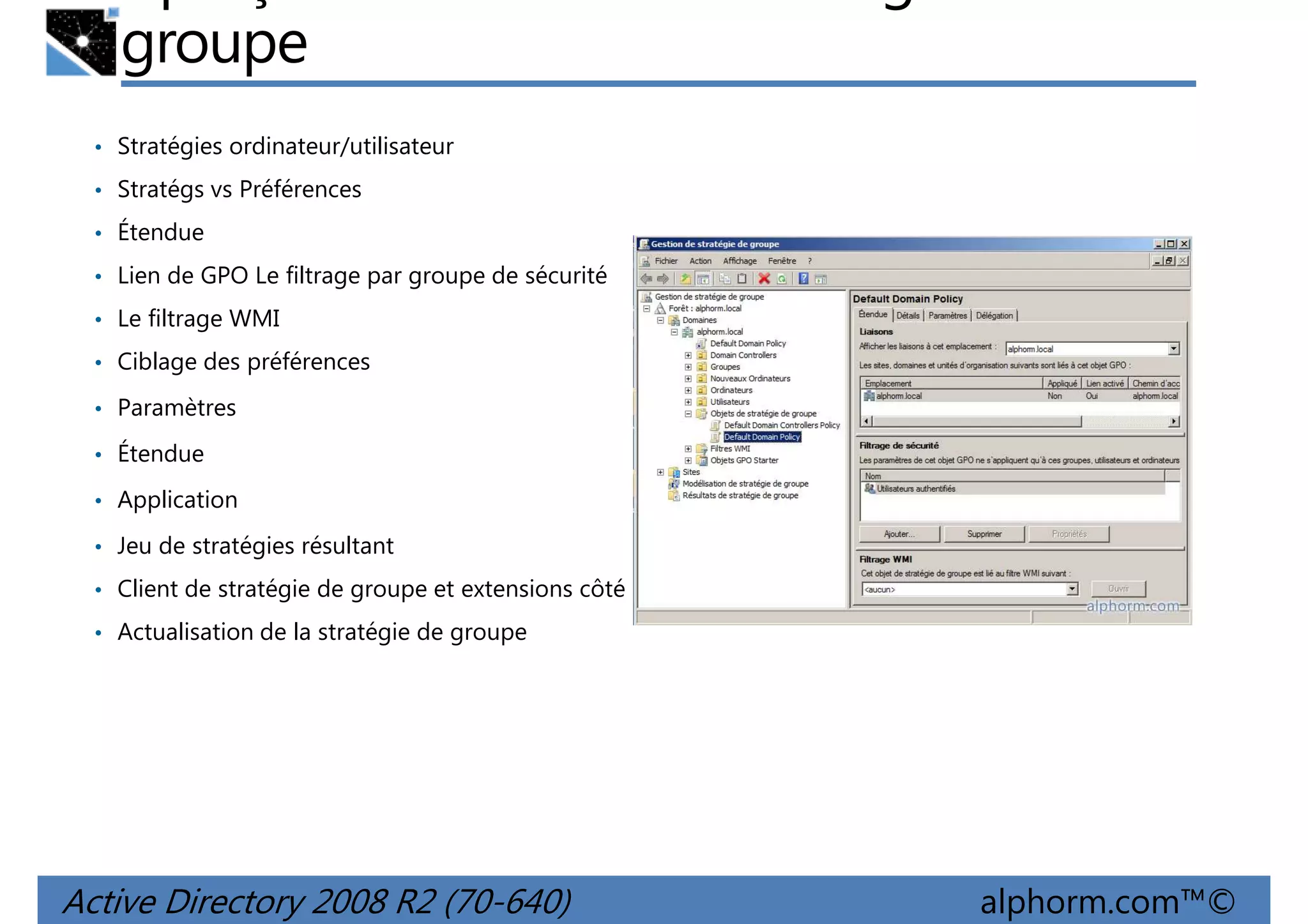 groupe
• Stratégies ordinateur/utilisateur
• Stratégs vs Préférences
• Étendue
• Lien de GPO Le filtrage par groupe de sécurité
• Le filtrage WMI
• Ciblage des préférences
• Paramètres
• Étendue
• Application
• Jeu de stratégies résultant
• Client de stratégie de groupe et extensions côté client
• Actualisation de la stratégie de groupe

Active Directory 2008 R2 (70-640)

alphorm.com™©

 