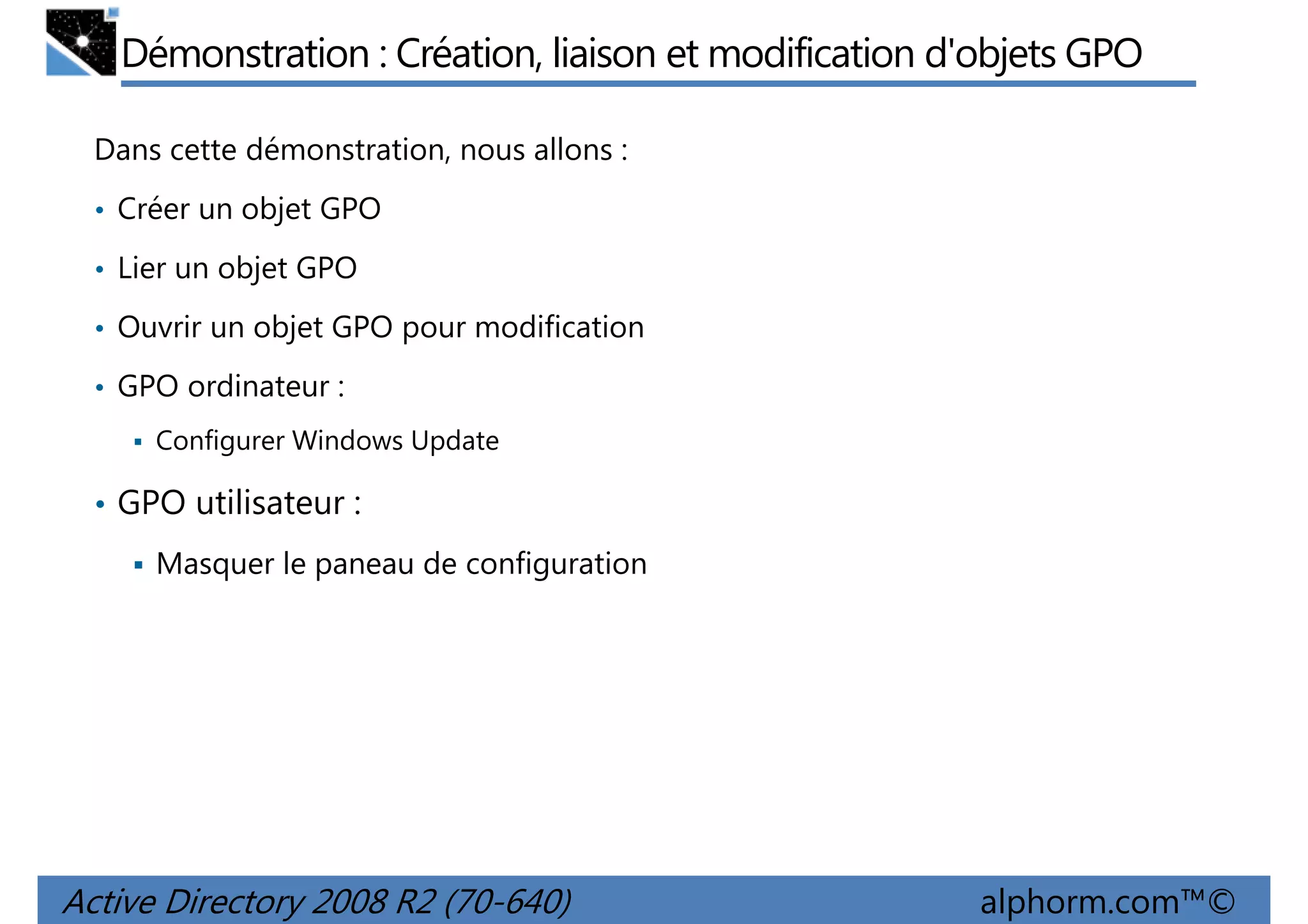 Démonstration : Création, liaison et modification d'objets GPO
Dans cette démonstration, nous allons :
• Créer un objet GPO
• Lier un objet GPO
• Ouvrir un objet GPO pour modification
• GPO ordinateur :
Configurer Windows Update

• GPO utilisateur :
Masquer le paneau de configuration

Active Directory 2008 R2 (70-640)

alphorm.com™©

 