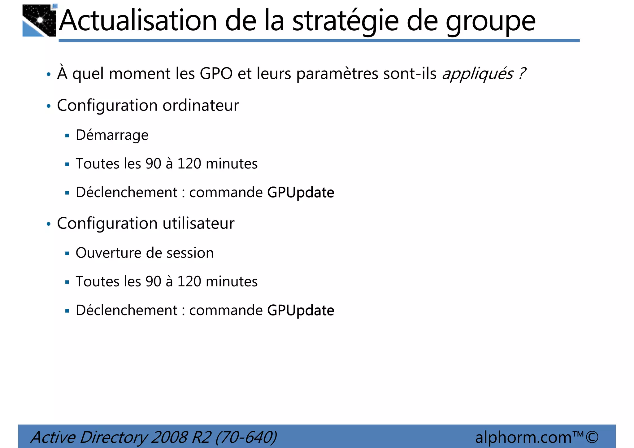Actualisation de la stratégie de groupe
• À quel moment les GPO et leurs paramètres sont-ils appliqués ?
• Configuration ordinateur
Démarrage
Toutes les 90 à 120 minutes
Déclenchement : commande GPUpdate
• Configuration utilisateur
Ouverture de session
Toutes les 90 à 120 minutes
Déclenchement : commande GPUpdate

Active Directory 2008 R2 (70-640)

alphorm.com™©

 