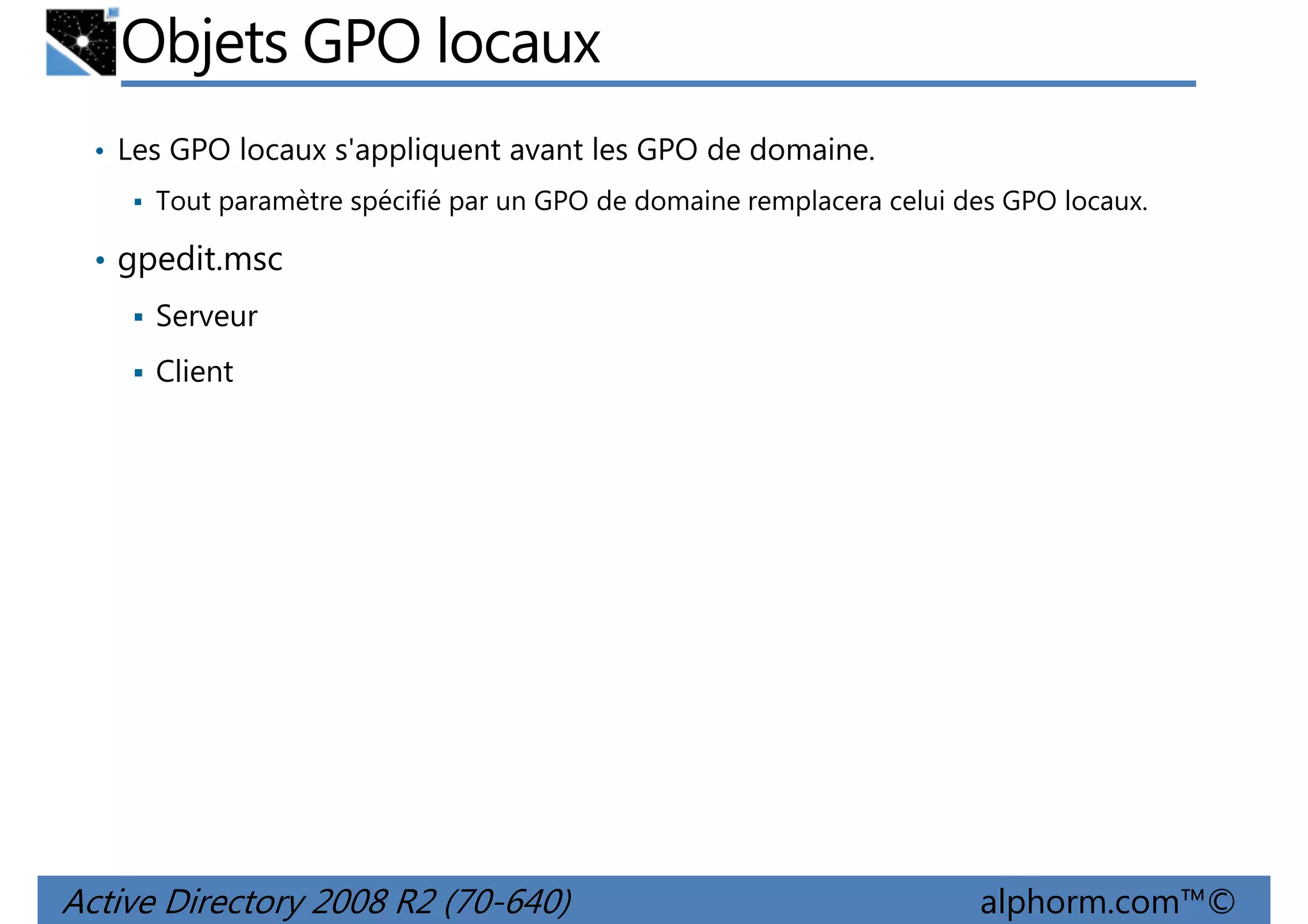 Objets GPO locaux
• Les GPO locaux s'appliquent avant les GPO de domaine.
Tout paramètre spécifié par un GPO de domaine remplacera celui des GPO locaux.

• gpedit.msc
Serveur
Client

Active Directory 2008 R2 (70-640)

alphorm.com™©

 