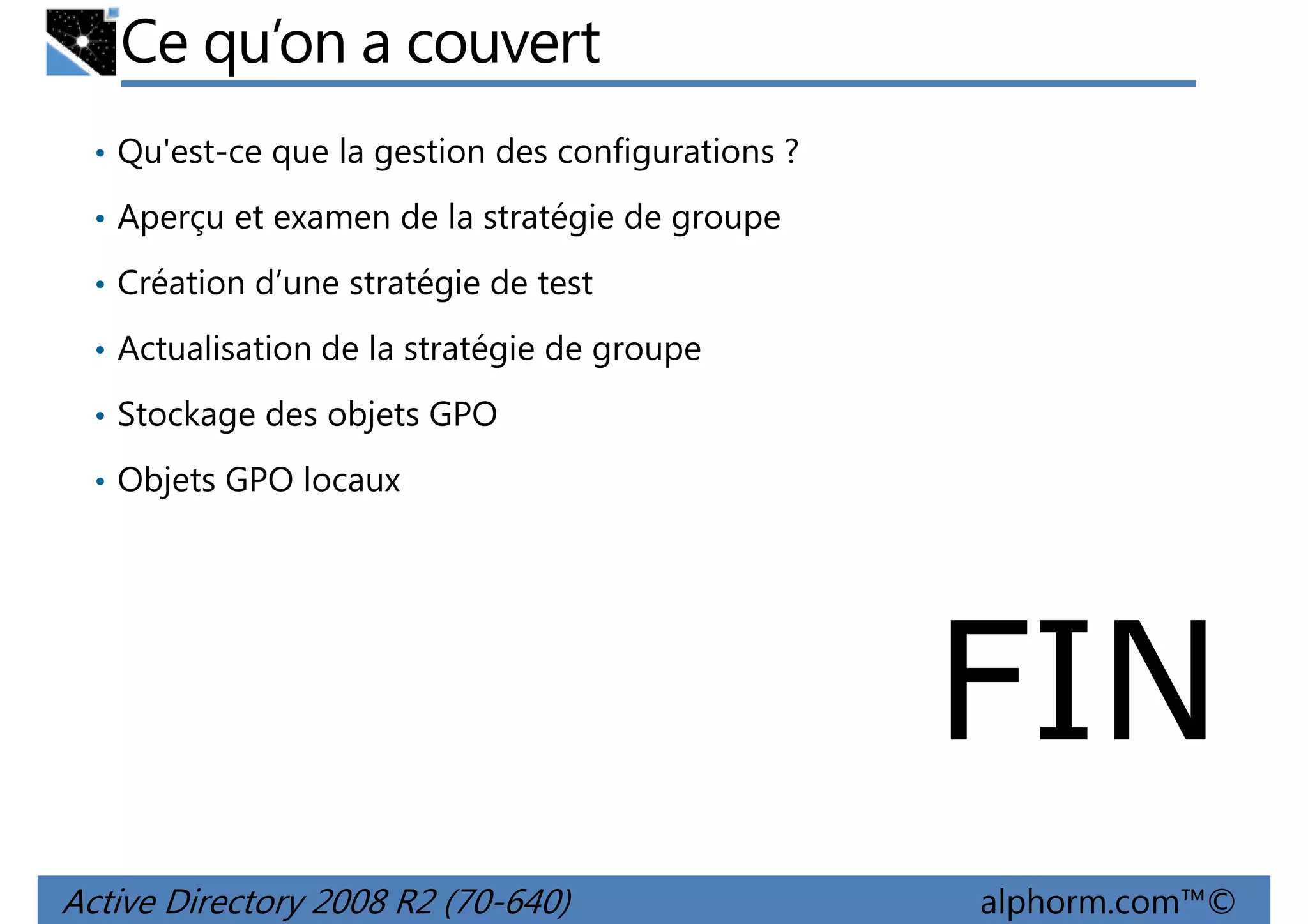 Ce qu’on a couvert
• Qu'est-ce que la gestion des configurations ?
• Aperçu et examen de la stratégie de groupe
• Création d’une stratégie de test
• Actualisation de la stratégie de groupe
• Stockage des objets GPO
• Objets GPO locaux

FIN
Active Directory 2008 R2 (70-640)

alphorm.com™©

 