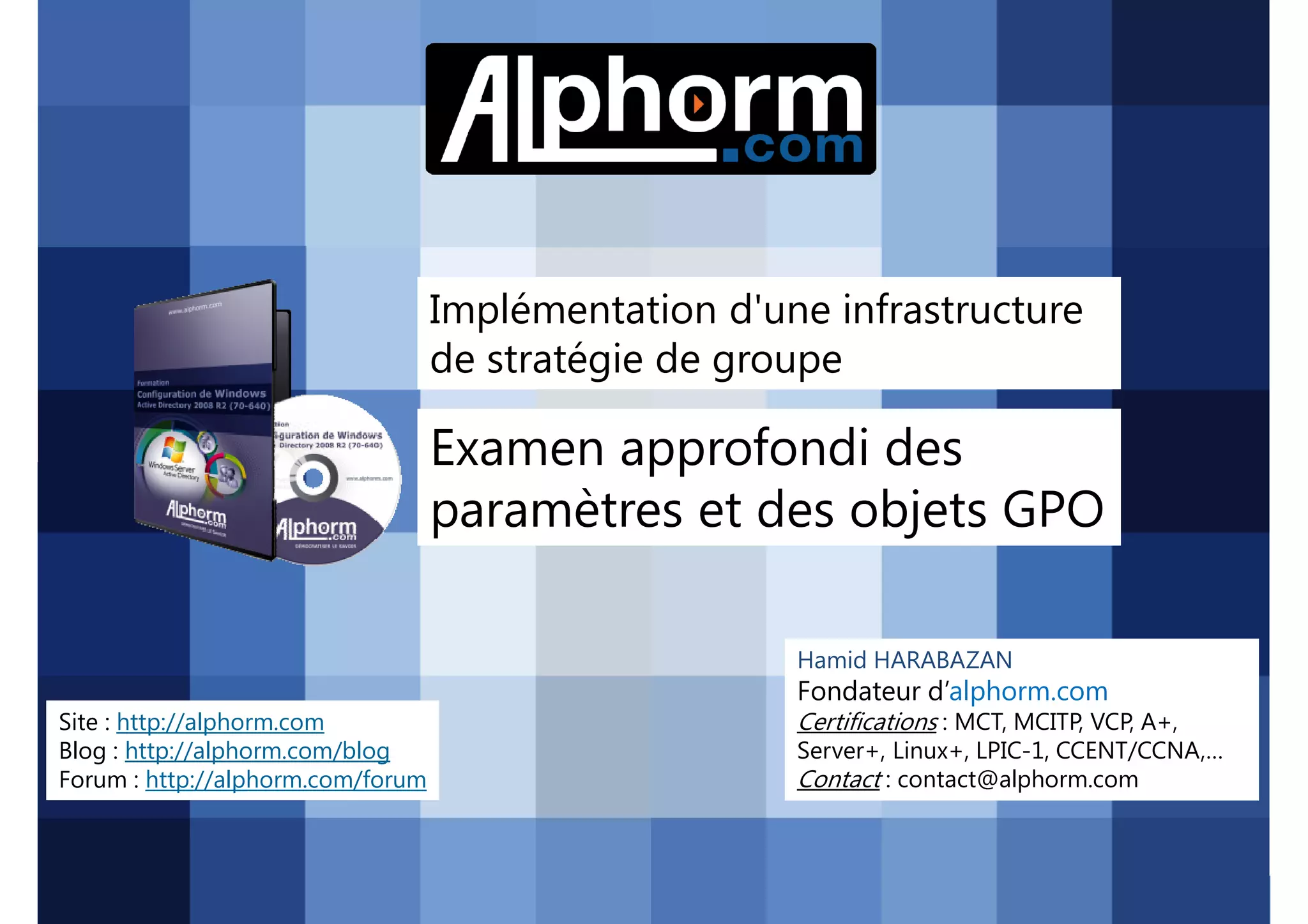 Implémentation d'une infrastructure
de stratégie de groupe

Examen approfondi des
paramètres et des objets GPO
Hamid HARABAZAN

Fondateur d’alphorm.com
Site : http://alphorm.com
Blog : http://alphorm.com/blog
Forum : http://alphorm.com/forum

Active Directory 2008 R2 (70-640)

Certifications : MCT, MCITP, VCP, A+,
Server+, Linux+, LPIC-1, CCENT/CCNA,…
Contact : contact@alphorm.com

alphorm.com™©

 