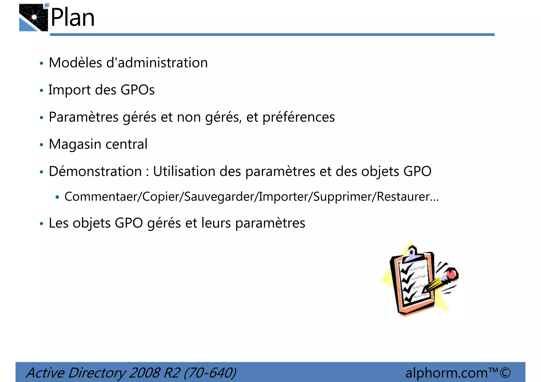 Plan
• Modèles d'administration
• Import des GPOs
• Paramètres gérés et non gérés, et préférences
• Magasin central
• Démonstration : Utilisation des paramètres et des objets GPO
Commentaer/Copier/Sauvegarder/Importer/Supprimer/Restaurer…
• Les objets GPO gérés et leurs paramètres

Active Directory 2008 R2 (70-640)

alphorm.com™©

 