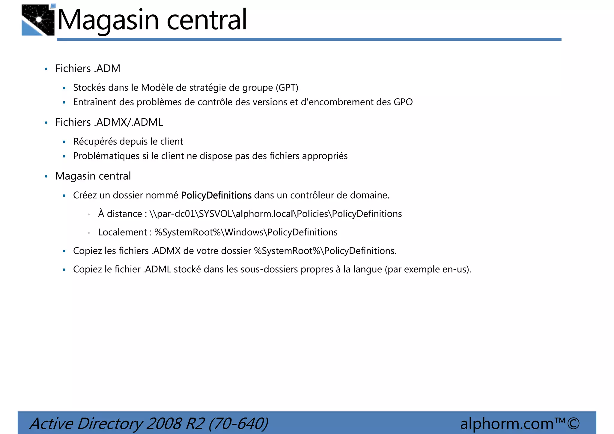 Magasin central
• Fichiers .ADM
Stockés dans le Modèle de stratégie de groupe (GPT)
Entraînent des problèmes de contrôle des versions et d'encombrement des GPO

• Fichiers .ADMX/.ADML
Récupérés depuis le client
Problématiques si le client ne dispose pas des fichiers appropriés

• Magasin central
Créez un dossier nommé PolicyDefinitions dans un contrôleur de domaine.
•

À distance : par-dc01SYSVOLalphorm.localPoliciesPolicyDefinitions

•

Localement : %SystemRoot%WindowsPolicyDefinitions

Copiez les fichiers .ADMX de votre dossier %SystemRoot%PolicyDefinitions.
Copiez le fichier .ADML stocké dans les sous-dossiers propres à la langue (par exemple en-us).

Active Directory 2008 R2 (70-640)

alphorm.com™©

 