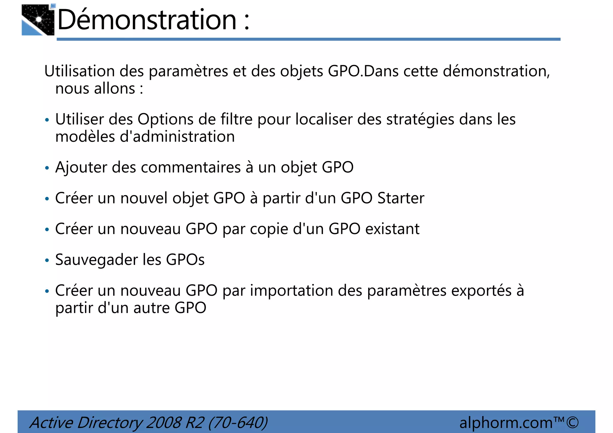Démonstration :
Utilisation des paramètres et des objets GPO.Dans cette démonstration,
nous allons :
• Utiliser des Options de filtre pour localiser des stratégies dans les

modèles d'administration
• Ajouter des commentaires à un objet GPO
• Créer un nouvel objet GPO à partir d'un GPO Starter
• Créer un nouveau GPO par copie d'un GPO existant
• Sauvegader les GPOs
• Créer un nouveau GPO par importation des paramètres exportés à

partir d'un autre GPO

Active Directory 2008 R2 (70-640)

alphorm.com™©

 