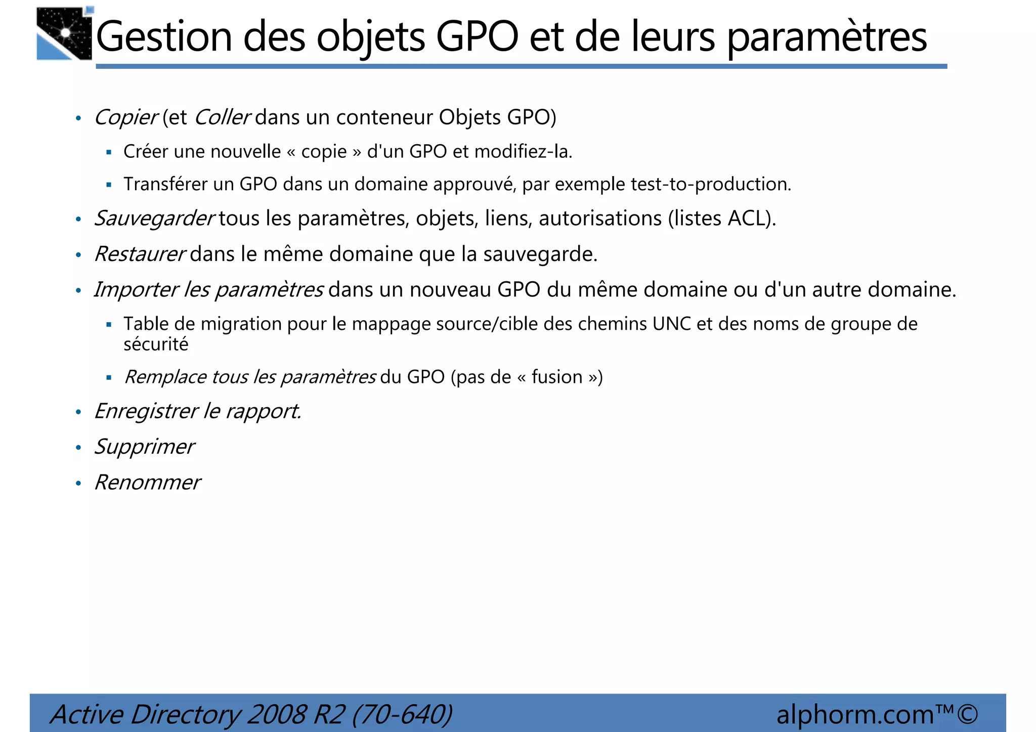 Gestion des objets GPO et de leurs paramètres
• Copier (et Coller dans un conteneur Objets GPO)
Créer une nouvelle « copie » d'un GPO et modifiez-la.
Transférer un GPO dans un domaine approuvé, par exemple test-to-production.

• Sauvegarder tous les paramètres, objets, liens, autorisations (listes ACL).
• Restaurer dans le même domaine que la sauvegarde.
• Importer les paramètres dans un nouveau GPO du même domaine ou d'un autre domaine.
Table de migration pour le mappage source/cible des chemins UNC et des noms de groupe de
sécurité

Remplace tous les paramètres du GPO (pas de « fusion »)
• Enregistrer le rapport.
• Supprimer
• Renommer

Active Directory 2008 R2 (70-640)

alphorm.com™©

 