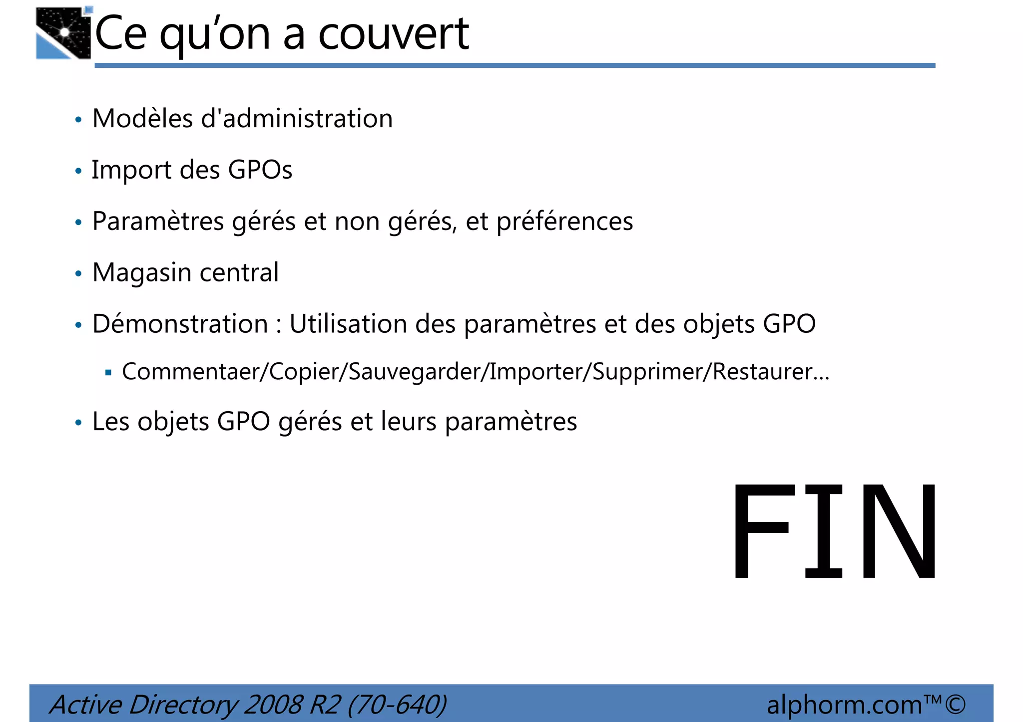 Ce qu’on a couvert
• Modèles d'administration
• Import des GPOs
• Paramètres gérés et non gérés, et préférences
• Magasin central
• Démonstration : Utilisation des paramètres et des objets GPO
Commentaer/Copier/Sauvegarder/Importer/Supprimer/Restaurer…
• Les objets GPO gérés et leurs paramètres

FIN
Active Directory 2008 R2 (70-640)

alphorm.com™©

 