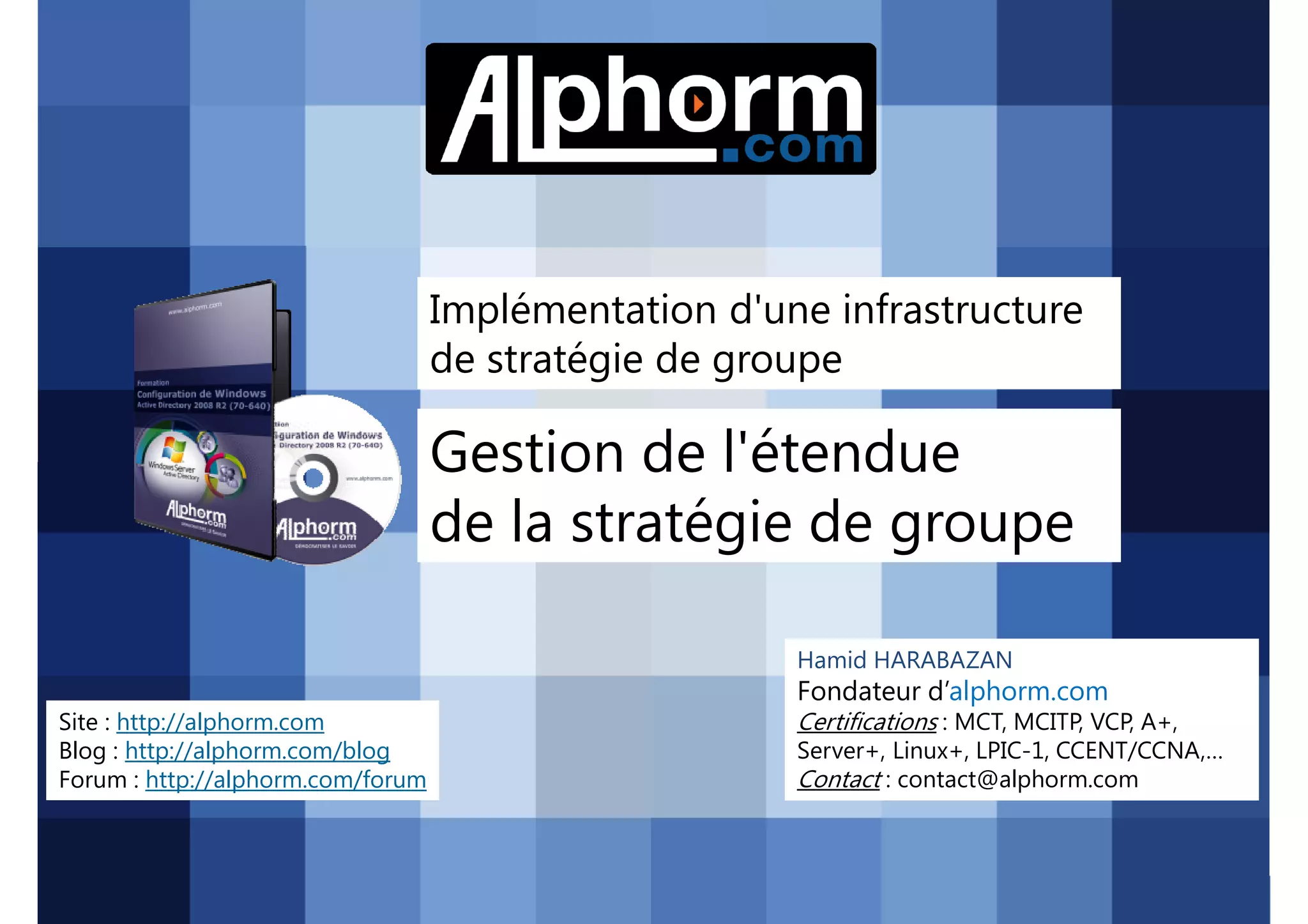 Implémentation d'une infrastructure
de stratégie de groupe

Gestion de l'étendue
de la stratégie de groupe
Hamid HARABAZAN

Fondateur d’alphorm.com
Site : http://alphorm.com
Blog : http://alphorm.com/blog
Forum : http://alphorm.com/forum

Active Directory 2008 R2 (70-640)

Certifications : MCT, MCITP, VCP, A+,
Server+, Linux+, LPIC-1, CCENT/CCNA,…
Contact : contact@alphorm.com

alphorm.com™©

 