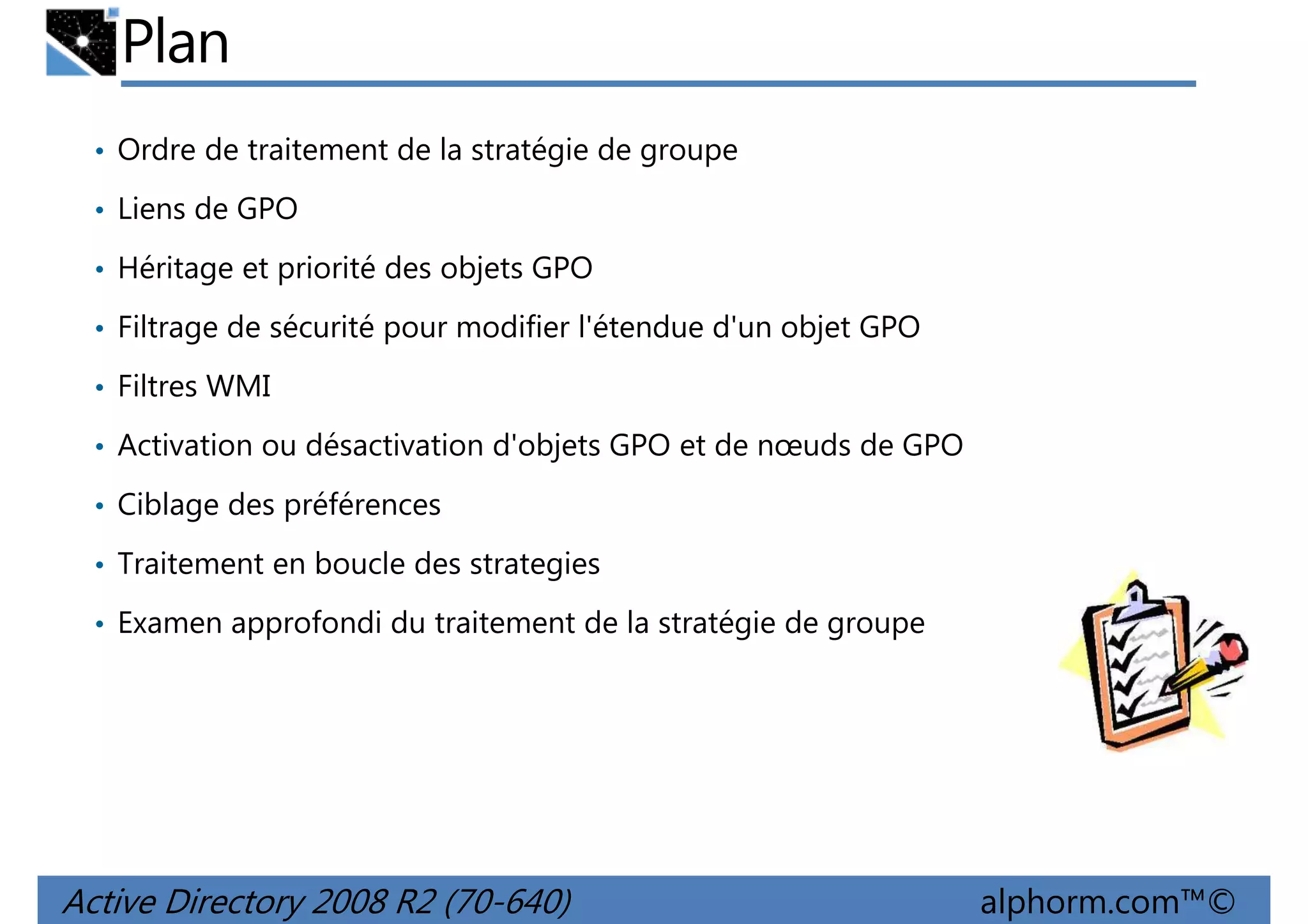 Plan
• Ordre de traitement de la stratégie de groupe
• Liens de GPO
• Héritage et priorité des objets GPO
• Filtrage de sécurité pour modifier l'étendue d'un objet GPO
• Filtres WMI
• Activation ou désactivation d'objets GPO et de nœuds de GPO
• Ciblage des préférences
• Traitement en boucle des strategies
• Examen approfondi du traitement de la stratégie de groupe

Active Directory 2008 R2 (70-640)

alphorm.com™©

 
