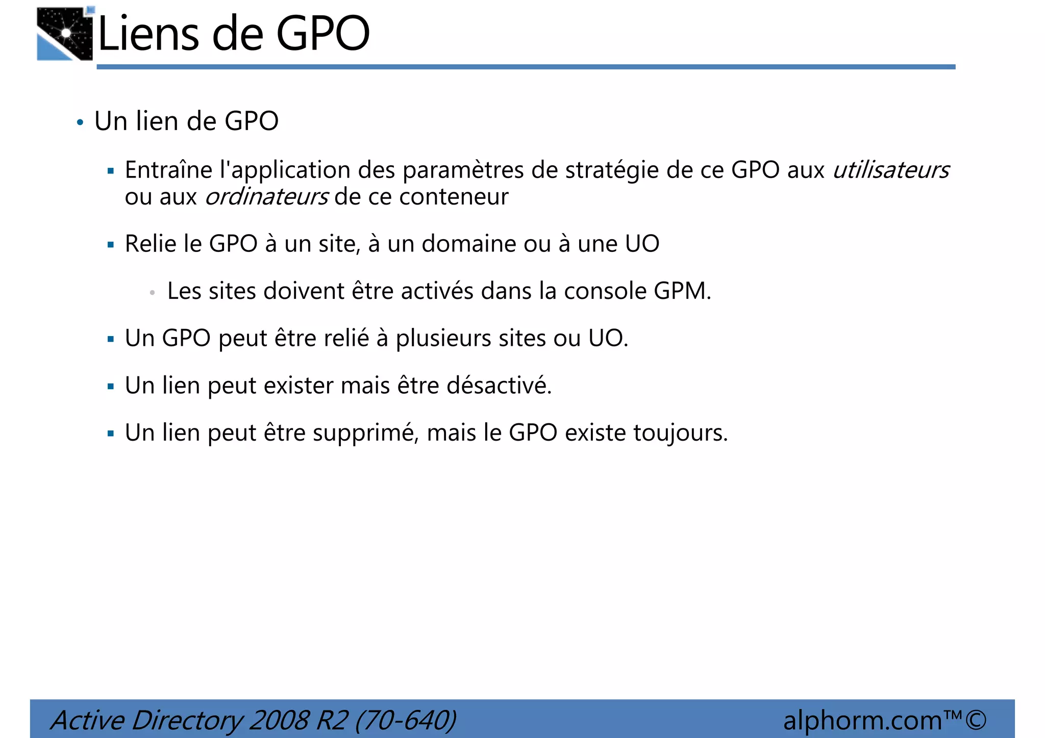 Liens de GPO
• Un lien de GPO
Entraîne l'application des paramètres de stratégie de ce GPO aux utilisateurs
ou aux ordinateurs de ce conteneur
Relie le GPO à un site, à un domaine ou à une UO
•

Les sites doivent être activés dans la console GPM.

Un GPO peut être relié à plusieurs sites ou UO.
Un lien peut exister mais être désactivé.
Un lien peut être supprimé, mais le GPO existe toujours.

Active Directory 2008 R2 (70-640)

alphorm.com™©

 